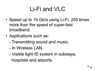 36
Li-Fi and VLC
• Speed up to 10 Gb/s using Li-Fi, 250 times
more than the speed of super-fast
broadband.
• Applications such as:
- Transmitting sound and music.
- In Wireless LAN.
- Visible light ID system in subways,
hospitals and airports.
 