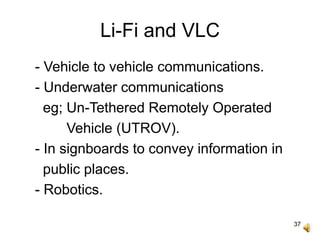 37
Li-Fi and VLC
- Vehicle to vehicle communications.
- Underwater communications
eg; Un-Tethered Remotely Operated
Vehicle (UTROV).
- In signboards to convey information in
public places.
- Robotics.
 
