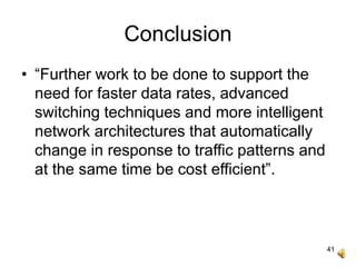 41
Conclusion
• “Further work to be done to support the
need for faster data rates, advanced
switching techniques and more intelligent
network architectures that automatically
change in response to traffic patterns and
at the same time be cost efficient”.
 