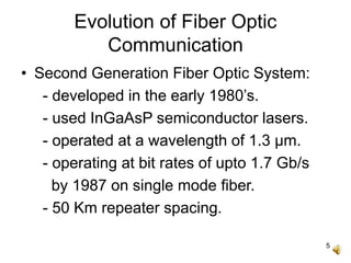 5
Evolution of Fiber Optic
Communication
• Second Generation Fiber Optic System:
- developed in the early 1980’s.
- used InGaAsP semiconductor lasers.
- operated at a wavelength of 1.3 μm.
- operating at bit rates of upto 1.7 Gb/s
by 1987 on single mode fiber.
- 50 Km repeater spacing.
 