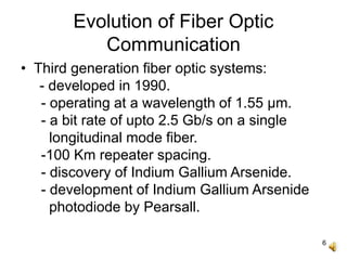 6
Evolution of Fiber Optic
Communication
• Third generation fiber optic systems:
- developed in 1990.
- operating at a wavelength of 1.55 μm.
- a bit rate of upto 2.5 Gb/s on a single
longitudinal mode fiber.
-100 Km repeater spacing.
- discovery of Indium Gallium Arsenide.
- development of Indium Gallium Arsenide
photodiode by Pearsall.
 