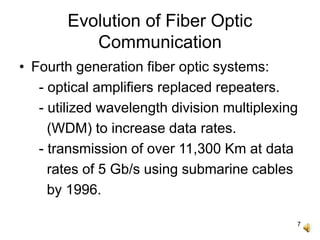 7
Evolution of Fiber Optic
Communication
• Fourth generation fiber optic systems:
- optical amplifiers replaced repeaters.
- utilized wavelength division multiplexing
(WDM) to increase data rates.
- transmission of over 11,300 Km at data
rates of 5 Gb/s using submarine cables
by 1996.
 