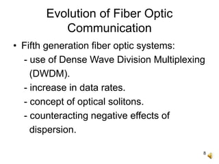 8
Evolution of Fiber Optic
Communication
• Fifth generation fiber optic systems:
- use of Dense Wave Division Multiplexing
(DWDM).
- increase in data rates.
- concept of optical solitons.
- counteracting negative effects of
dispersion.
 