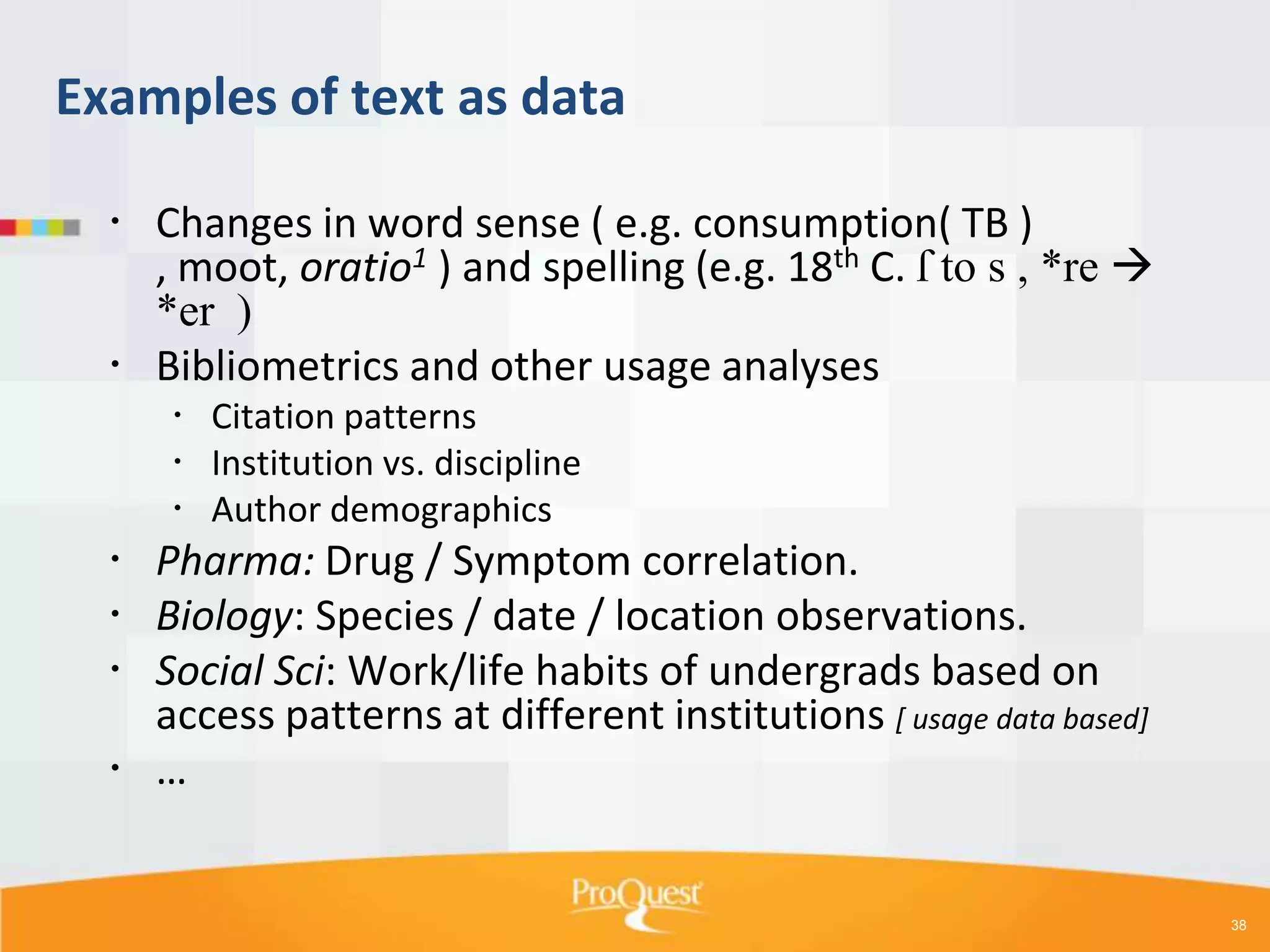 Examples of text as data
 Changes in word sense ( e.g. consumption( TB )
, moot, oratio1 ) and spelling (e.g. 18th C. ſ to s , *re 
*er )
 Bibliometrics and other usage analyses
 Citation patterns
 Institution vs. discipline
 Author demographics

 Pharma: Drug / Symptom correlation.
 Biology: Species / date / location observations.
 Social Sci: Work/life habits of undergrads based on
access patterns at different institutions [ usage data based]
 …

38

 