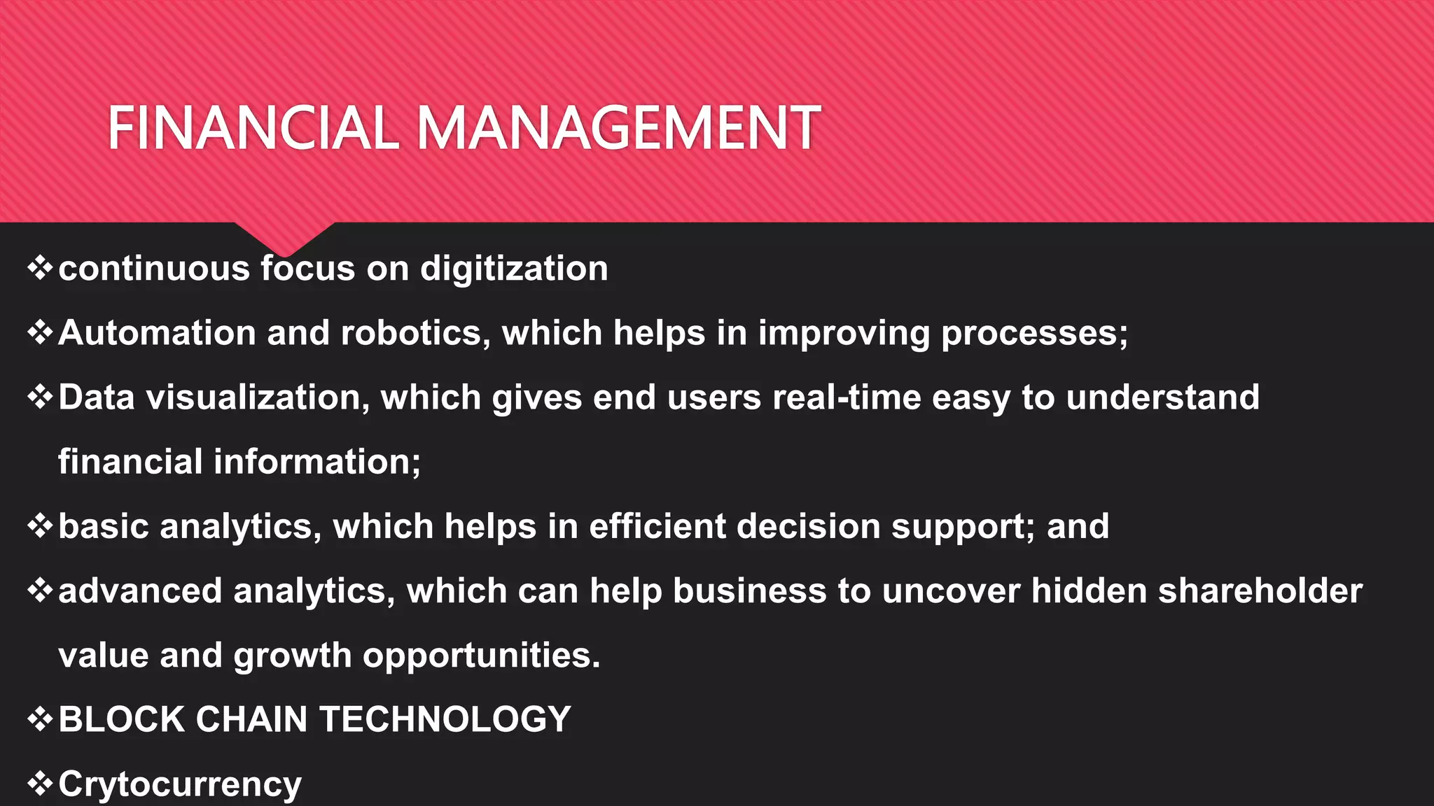 FINANCIAL MANAGEMENT
continuous focus on digitization
Automation and robotics, which helps in improving processes;
Data visualization, which gives end users real-time easy to understand
financial information;
basic analytics, which helps in efficient decision support; and
advanced analytics, which can help business to uncover hidden shareholder
value and growth opportunities.
BLOCK CHAIN TECHNOLOGY
Crytocurrency