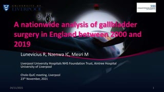 A nationwide analysis of gallbladder
surgery in England between 2000 and
2019
Lunevicius R, Nzenwa IC, Mesri M
Liverpool University Hospitals NHS Foundation Trust, Aintree Hospital
University of Liverpool
Chole-QuIC meeting, Liverpool
23th November, 2021
24/11/2021 1
 