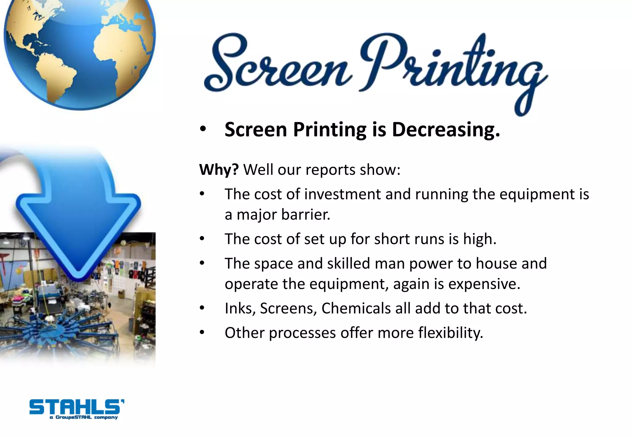 • Screen Printing is Decreasing.
Why? Well our reports show:
• The cost of investment and running the equipment is
  a major barrier.
• The cost of set up for short runs is high.
• The space and skilled man power to house and
  operate the equipment, again is expensive.
• Inks, Screens, Chemicals all add to that cost.
• Other processes offer more flexibility.
 