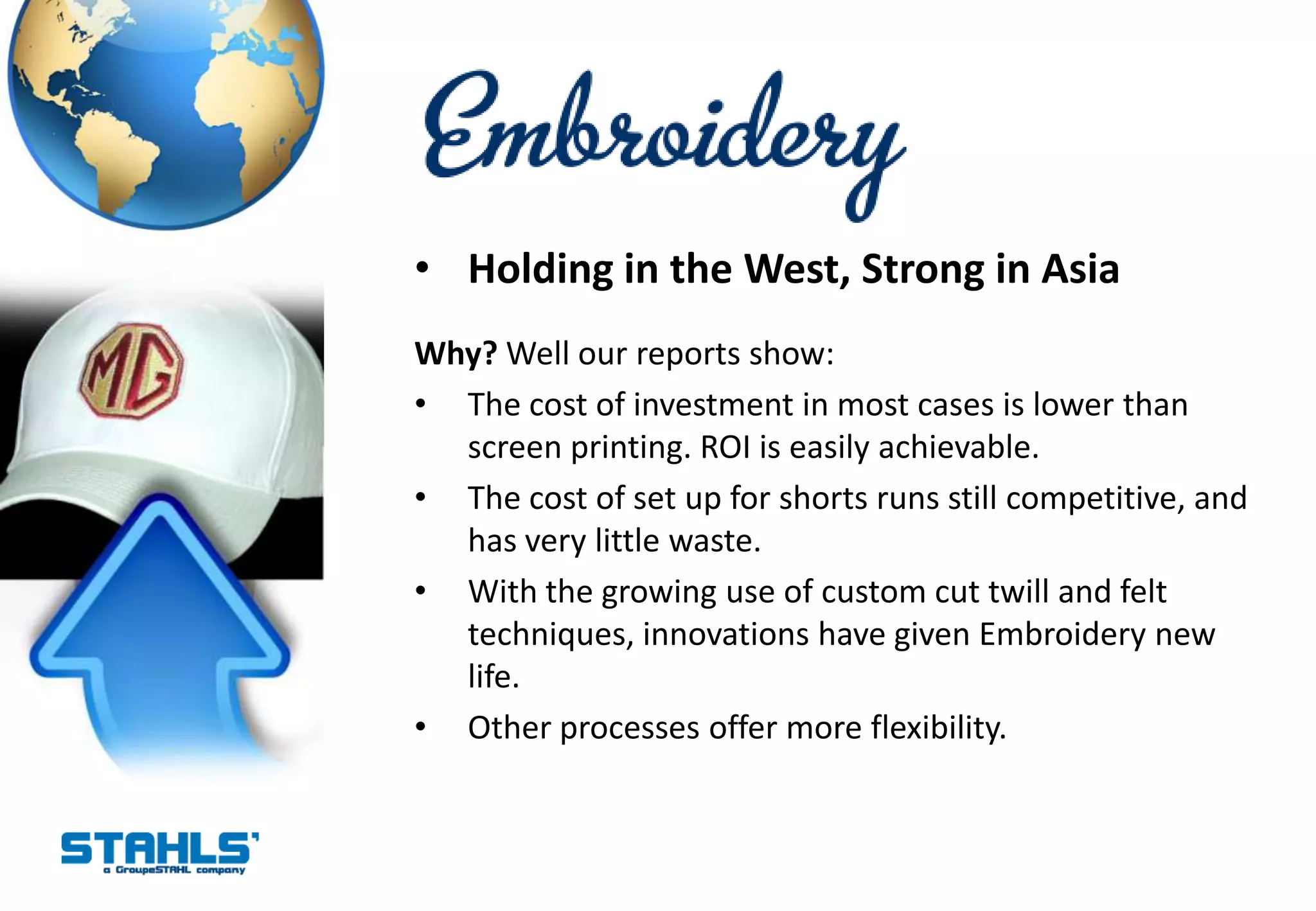 • Holding in the West, Strong in Asia
Why? Well our reports show:
• The cost of investment in most cases is lower than
  screen printing. ROI is easily achievable.
• The cost of set up for shorts runs still competitive, and
  has very little waste.
• With the growing use of custom cut twill and felt
  techniques, innovations have given Embroidery new
  life.
• Other processes offer more flexibility.
 
