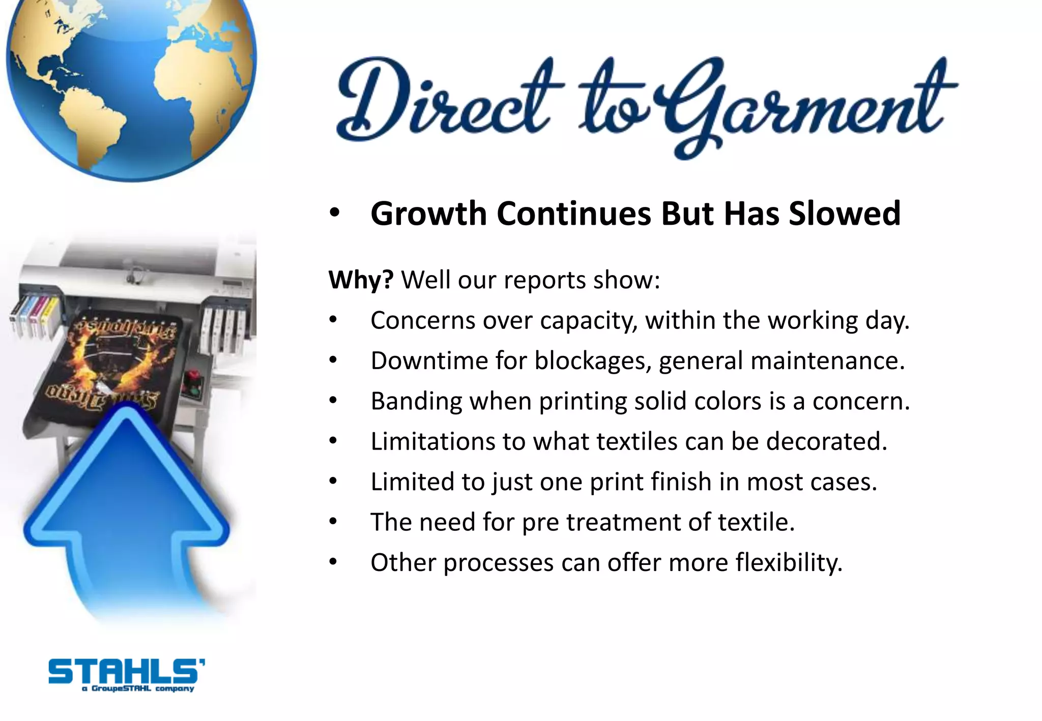 • Growth Continues But Has Slowed
Why? Well our reports show:
• Concerns over capacity, within the working day.
• Downtime for blockages, general maintenance.
• Banding when printing solid colors is a concern.
• Limitations to what textiles can be decorated.
• Limited to just one print finish in most cases.
• The need for pre treatment of textile.
• Other processes can offer more flexibility.
 