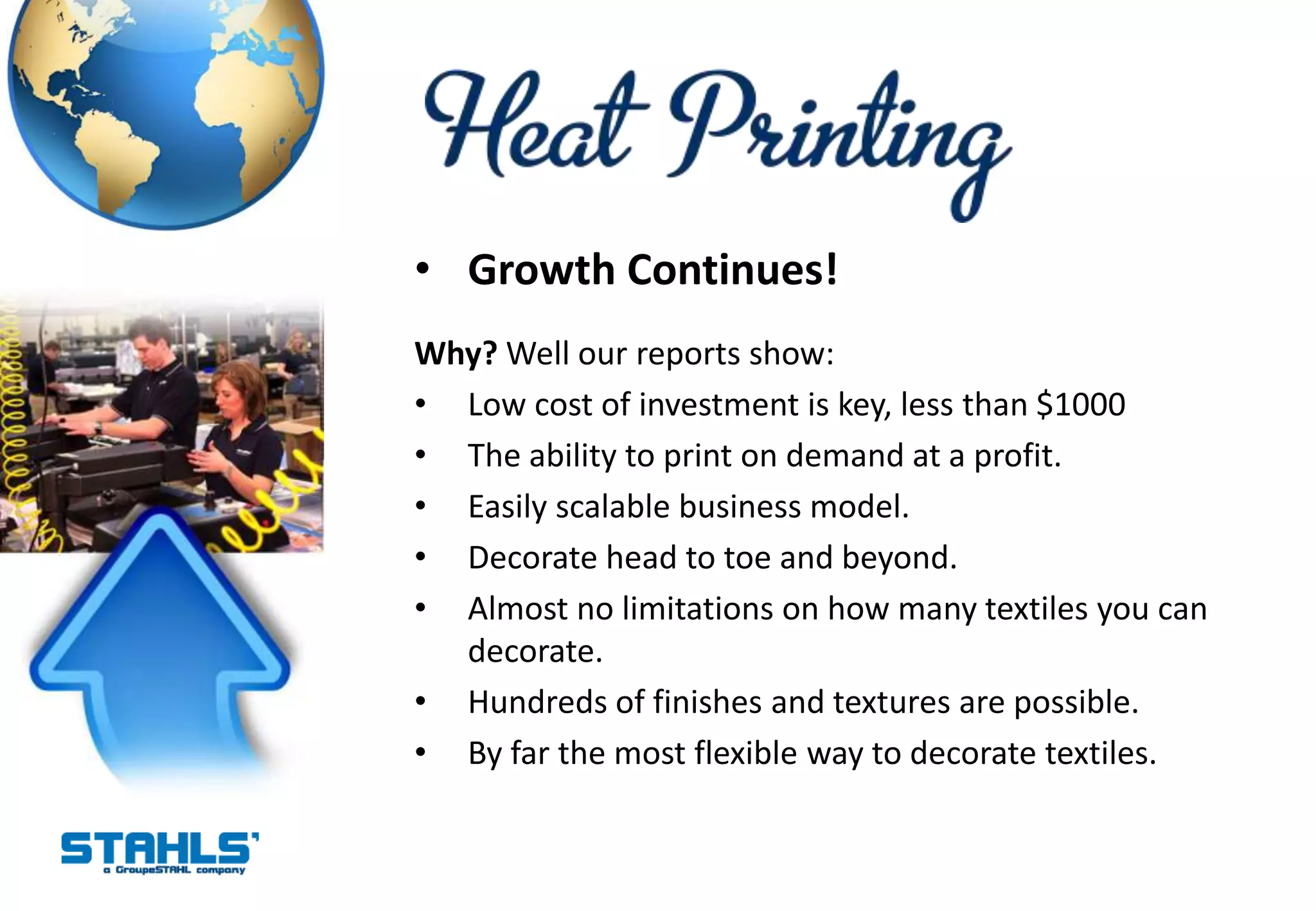 • Growth Continues!
Why? Well our reports show:
• Low cost of investment is key, less than $1000
• The ability to print on demand at a profit.
• Easily scalable business model.
• Decorate head to toe and beyond.
• Almost no limitations on how many textiles you can
  decorate.
• Hundreds of finishes and textures are possible.
• By far the most flexible way to decorate textiles.
 