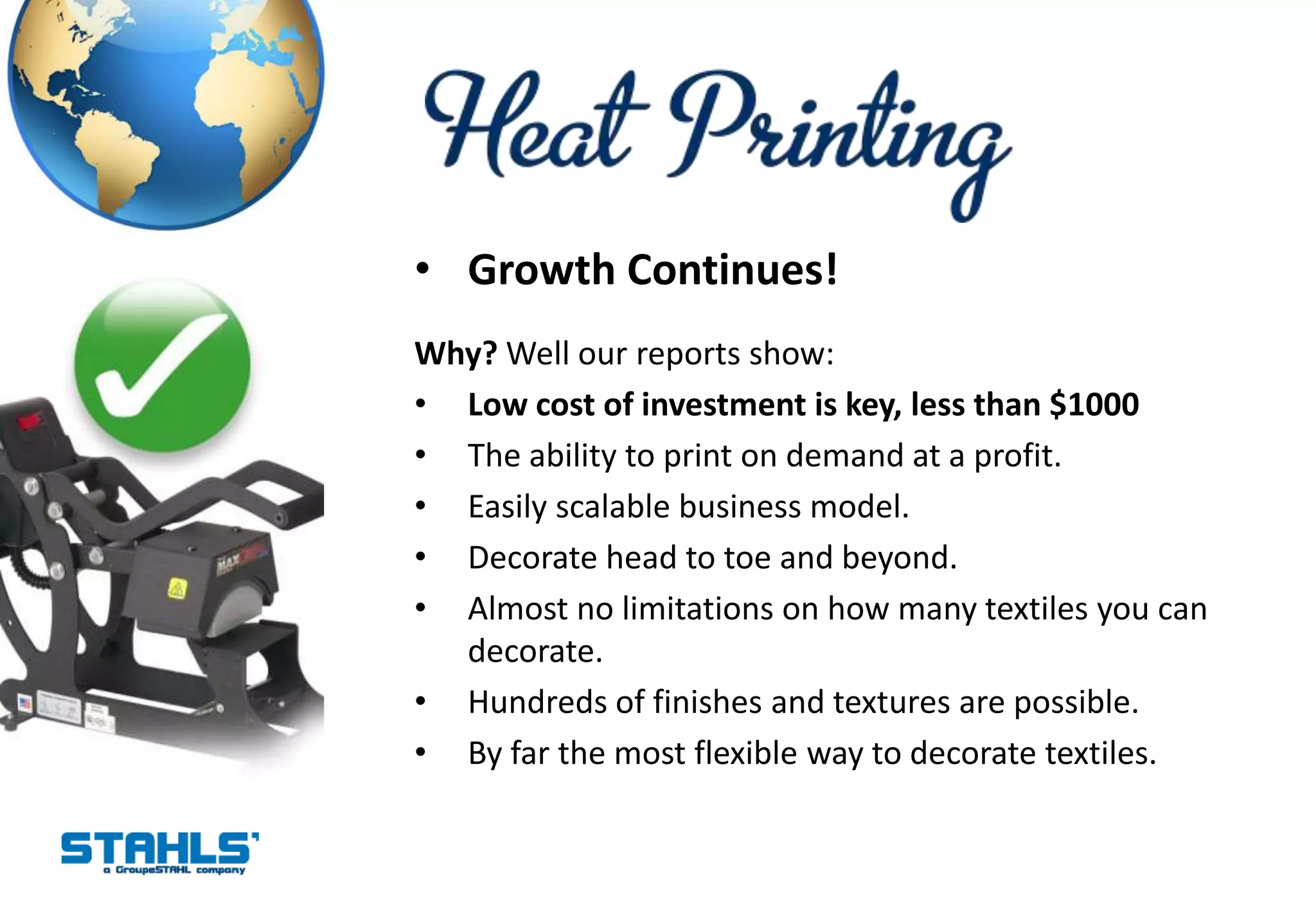 • Growth Continues!
Why? Well our reports show:
• Low cost of investment is key, less than $1000
• The ability to print on demand at a profit.
• Easily scalable business model.
• Decorate head to toe and beyond.
• Almost no limitations on how many textiles you can
  decorate.
• Hundreds of finishes and textures are possible.
• By far the most flexible way to decorate textiles.
 