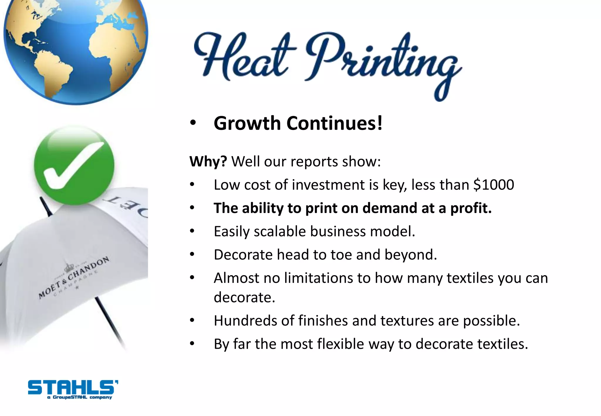 • Growth Continues!
Why? Well our reports show:
• Low cost of investment is key, less than $1000
• The ability to print on demand at a profit.
• Easily scalable business model.
• Decorate head to toe and beyond.
• Almost no limitations to how many textiles you can
  decorate.
• Hundreds of finishes and textures are possible.
• By far the most flexible way to decorate textiles.
 