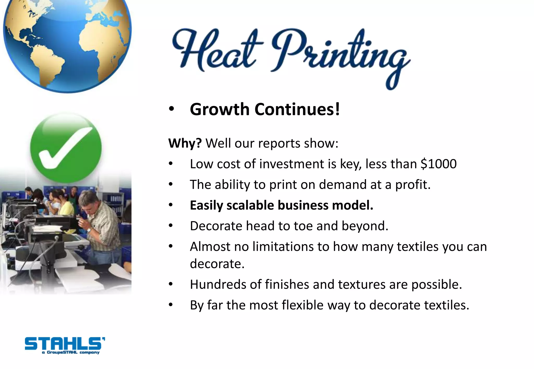 • Growth Continues!
Why? Well our reports show:
• Low cost of investment is key, less than $1000
• The ability to print on demand at a profit.
• Easily scalable business model.
• Decorate head to toe and beyond.
• Almost no limitations to how many textiles you can
  decorate.
• Hundreds of finishes and textures are possible.
• By far the most flexible way to decorate textiles.
 