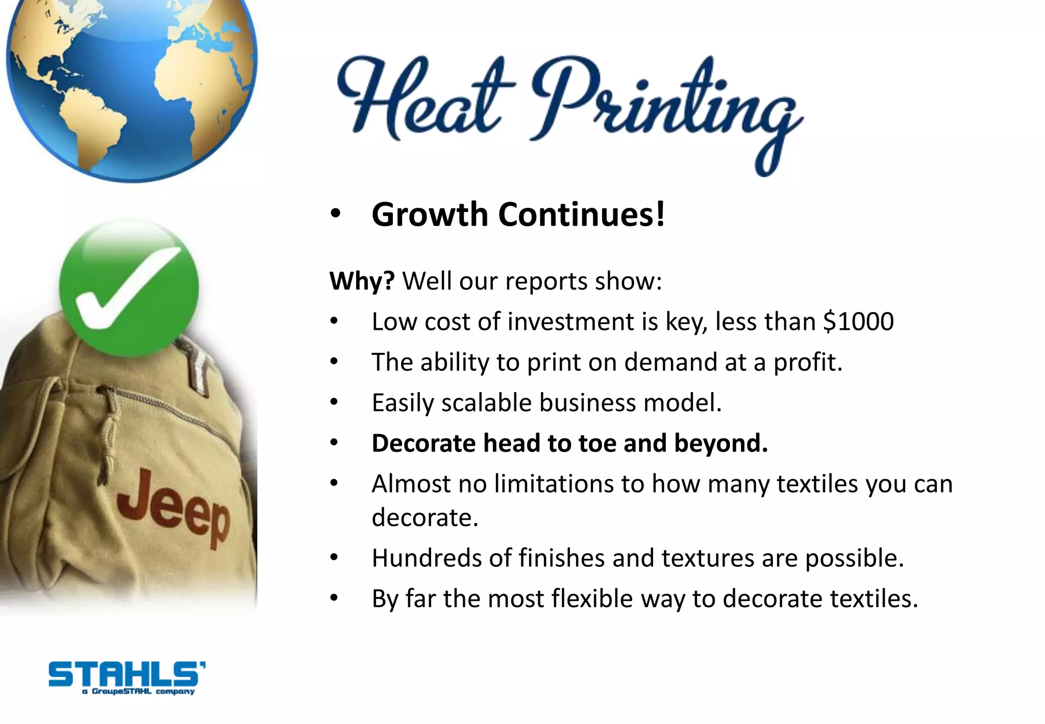 • Growth Continues!
Why? Well our reports show:
• Low cost of investment is key, less than $1000
• The ability to print on demand at a profit.
• Easily scalable business model.
• Decorate head to toe and beyond.
• Almost no limitations to how many textiles you can
  decorate.
• Hundreds of finishes and textures are possible.
• By far the most flexible way to decorate textiles.
 