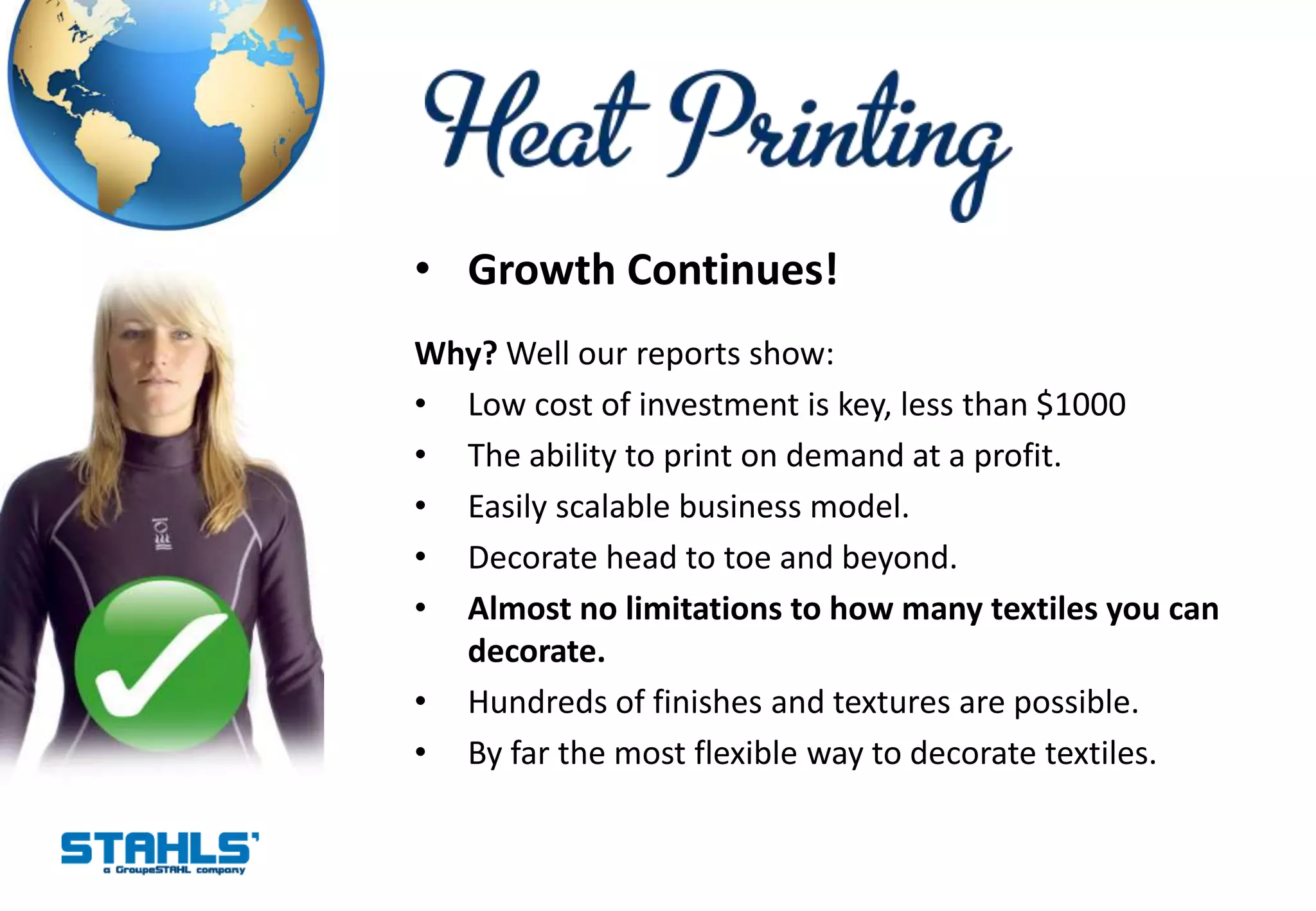 • Growth Continues!
Why? Well our reports show:
• Low cost of investment is key, less than $1000
• The ability to print on demand at a profit.
• Easily scalable business model.
• Decorate head to toe and beyond.
• Almost no limitations to how many textiles you can
  decorate.
• Hundreds of finishes and textures are possible.
• By far the most flexible way to decorate textiles.
 