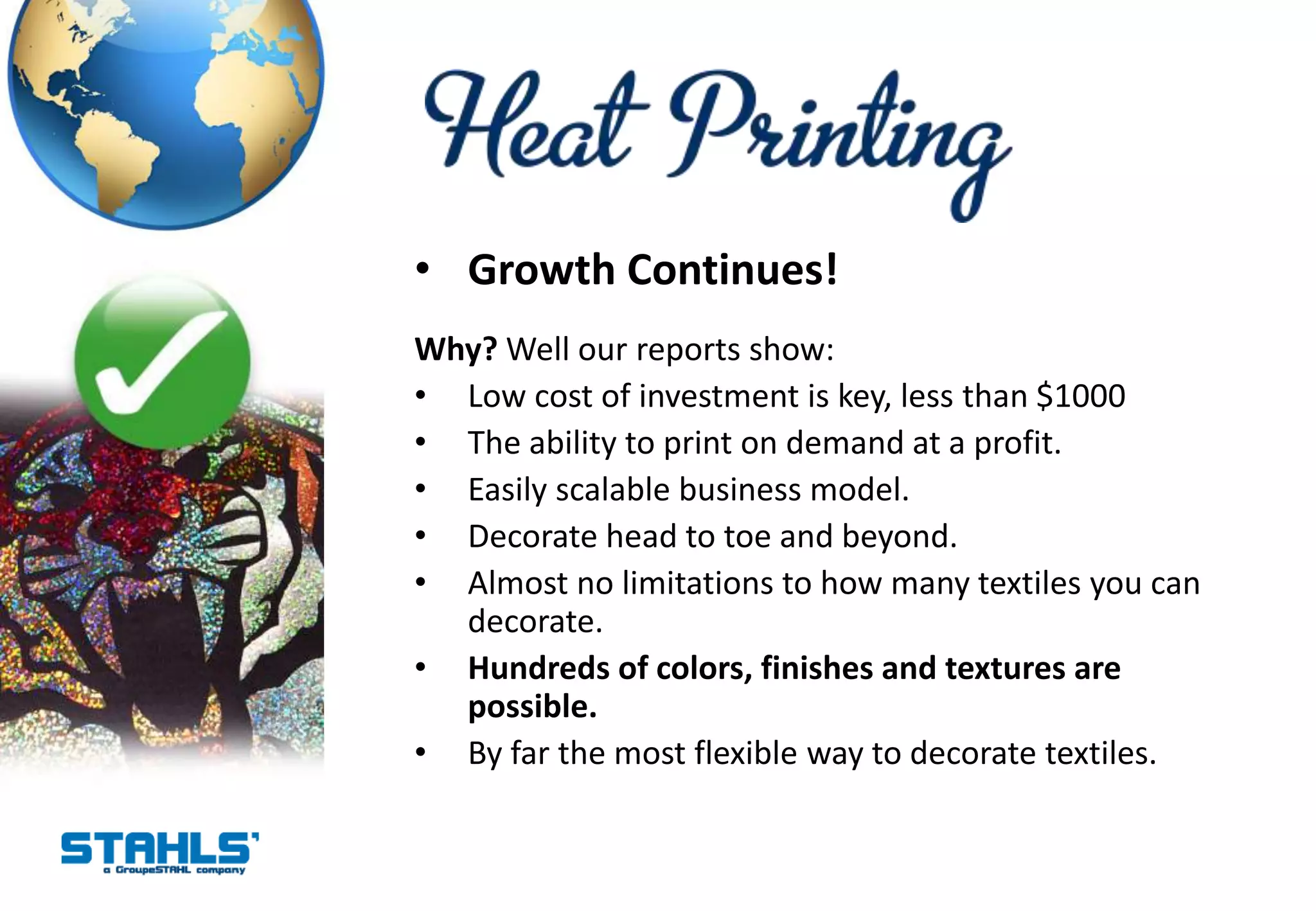 • Growth Continues!
Why? Well our reports show:
• Low cost of investment is key, less than $1000
• The ability to print on demand at a profit.
• Easily scalable business model.
• Decorate head to toe and beyond.
• Almost no limitations to how many textiles you can
  decorate.
• Hundreds of colors, finishes and textures are
  possible.
• By far the most flexible way to decorate textiles.
 