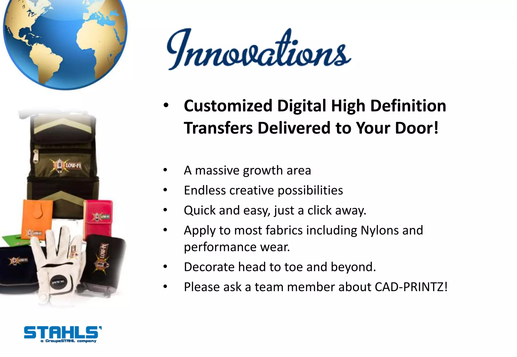 • Customized Digital High Definition
  Transfers Delivered to Your Door!

•   A massive growth area
•   Endless creative possibilities
•   Quick and easy, just a click away.
•   Apply to most fabrics including Nylons and
    performance wear.
•   Decorate head to toe and beyond.
•   Please ask a team member about CAD-PRINTZ!
 