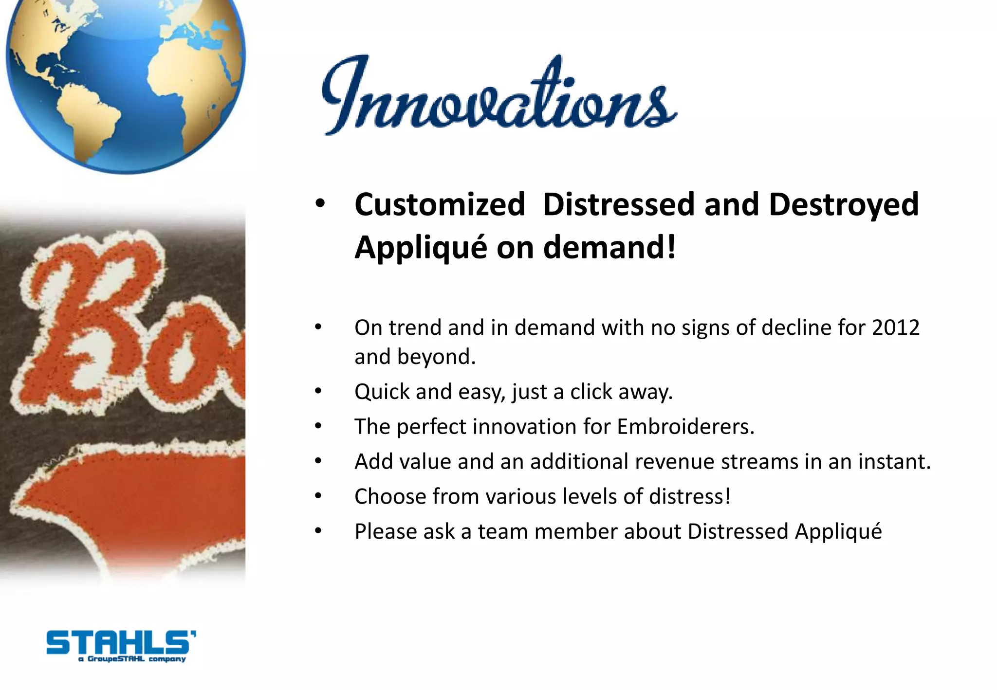 • Customized Distressed and Destroyed
  Appliqué on demand!

•   On trend and in demand with no signs of decline for 2012
    and beyond.
•   Quick and easy, just a click away.
•   The perfect innovation for Embroiderers.
•   Add value and an additional revenue streams in an instant.
•   Choose from various levels of distress!
•   Please ask a team member about Distressed Appliqué
 