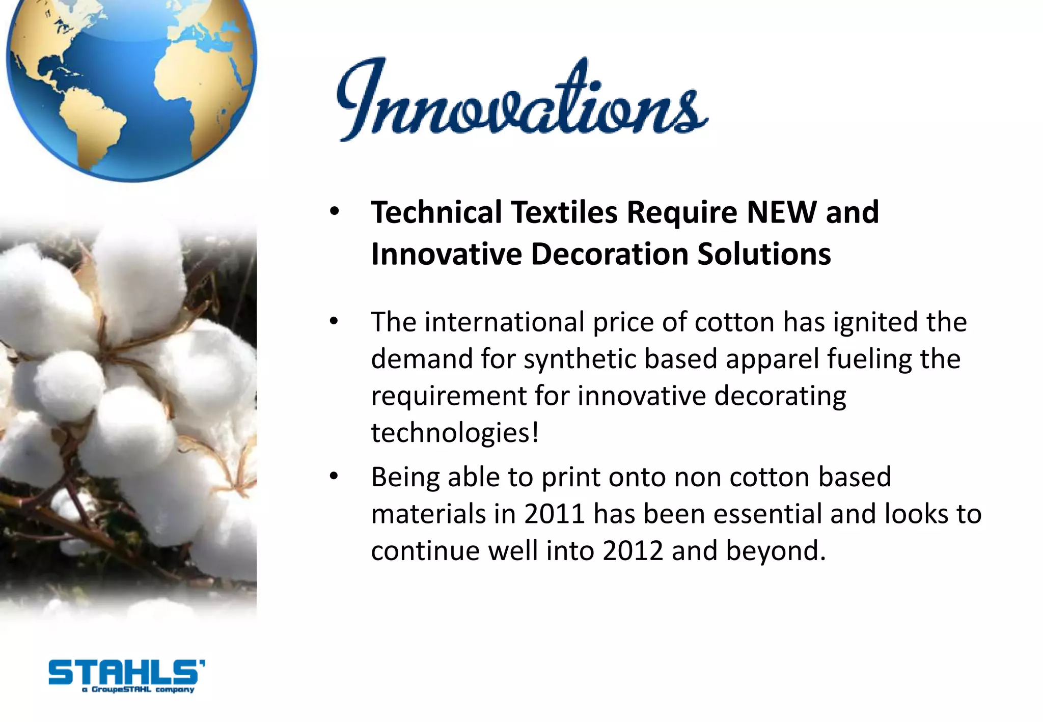• Technical Textiles Require NEW and
  Innovative Decoration Solutions
•   The international price of cotton has ignited the
    demand for synthetic based apparel fueling the
    requirement for innovative decorating
    technologies!
•   Being able to print onto non cotton based
    materials in 2011 has been essential and looks to
    continue well into 2012 and beyond.
 