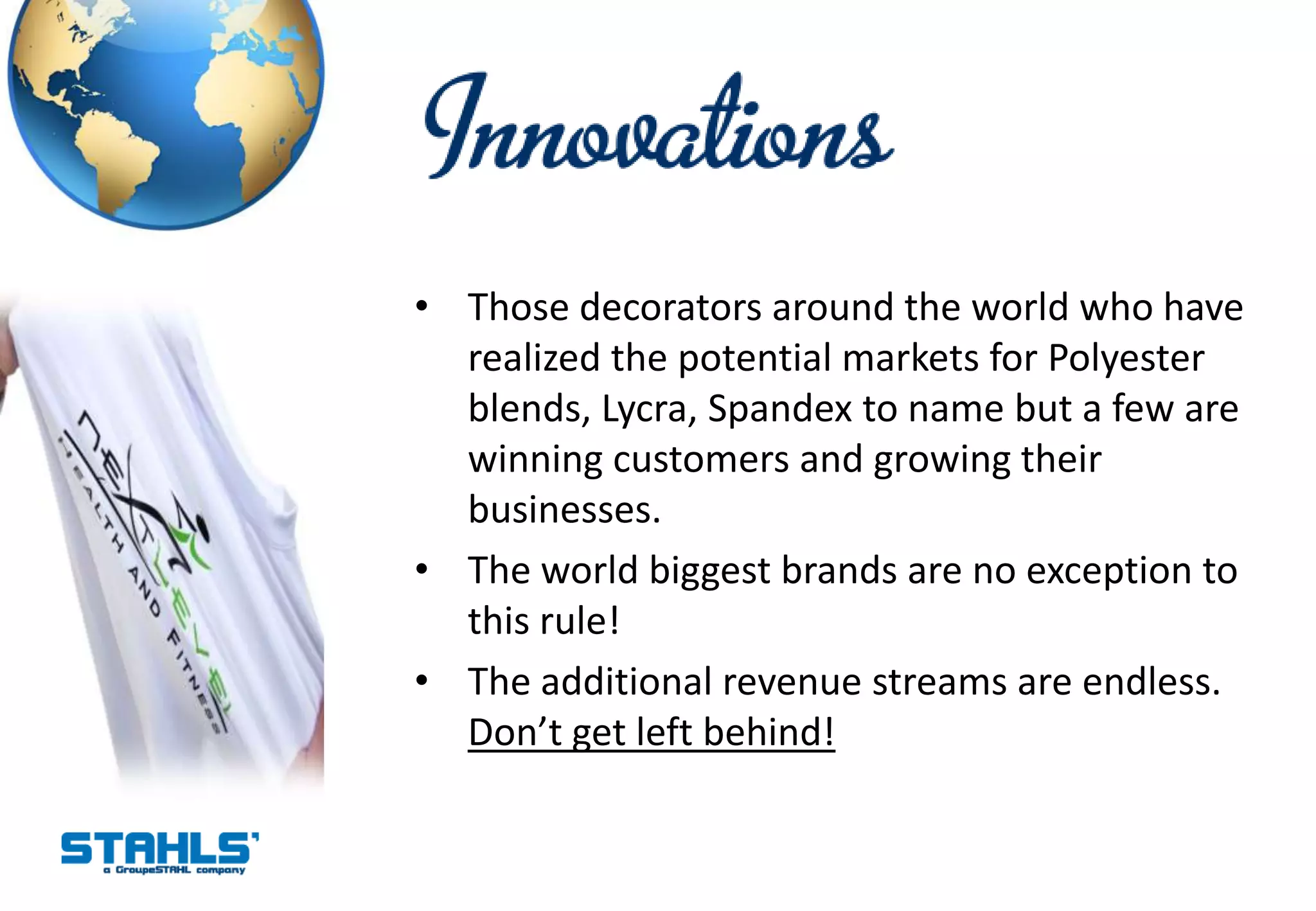 • Those decorators around the world who have
  realized the potential markets for Polyester
  blends, Lycra, Spandex to name but a few are
  winning customers and growing their
  businesses.
• The world biggest brands are no exception to
  this rule!
• The additional revenue streams are endless.
  Don’t get left behind!
 