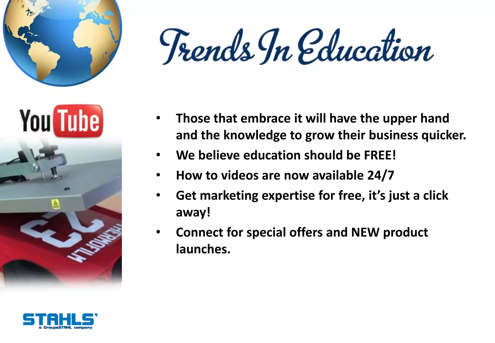 •   Those that embrace it will have the upper hand
    and the knowledge to grow their business quicker.
•   We believe education should be FREE!
•   How to videos are now available 24/7
•   Get marketing expertise for free, it’s just a click
    away!
•   Connect for special offers and NEW product
    launches.
 