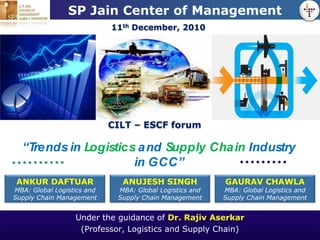 LOGO            SP Jain Center of Management
                            11th December, 2010




                            CILT – ESCF forum

  “Trends in Logistics a nd Supply Cha in Industry
                      in GCC”
 ANKUR DAFTUAR                ANUJESH SINGH              GAURAV CHAWLA
MBA: Global Logistics and    MBA: Global Logistics and   MBA: Global Logistics and
Supply Chain Management      Supply Chain Management     Supply Chain Management


                  Under the guidance of Dr. Rajiv Aserkar
                   (Professor, Logistics and Supply Chain)
 