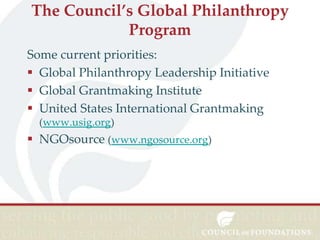The Council’s Global Philanthropy
Program
Some current priorities:
 Global Philanthropy Leadership Initiative
 Global Grantmaking Institute
 United States International Grantmaking
(www.usig.org)

 NGOsource (www.ngosource.org)

 