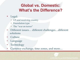 Global vs. Domestic:
What’s the Difference?
• Legal:
• US and receiving country
• Foundation type
• The “war on terror”

•
•
•
•
•

Different issues… different challenges…different
solutions
Culture
Language
Technology
Currency exchange, time zones, and more…

 