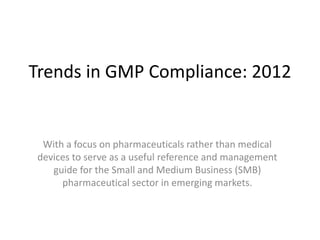 Trends in GMP Compliance: 2012


  With a focus on pharmaceuticals rather than medical
 devices to serve as a useful reference and management
    guide for the Small and Medium Business (SMB)
      pharmaceutical sector in emerging markets.
 