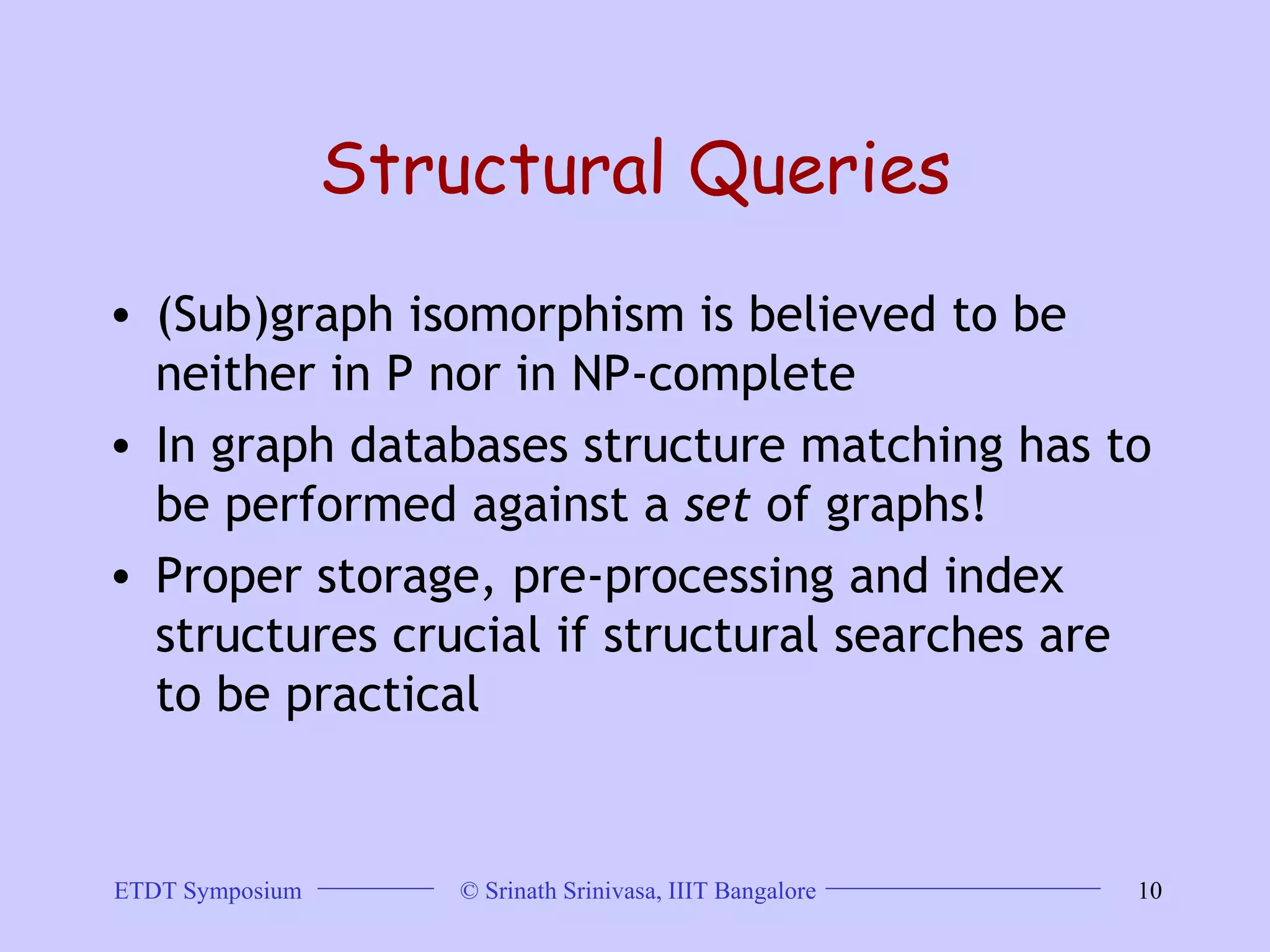 Structural Queries (Sub)graph isomorphism is believed to be neither in P nor in NP-complete  In graph databases structure matching has to be performed against a  set  of graphs!  Proper storage, pre-processing and index structures crucial if structural searches are to be practical 