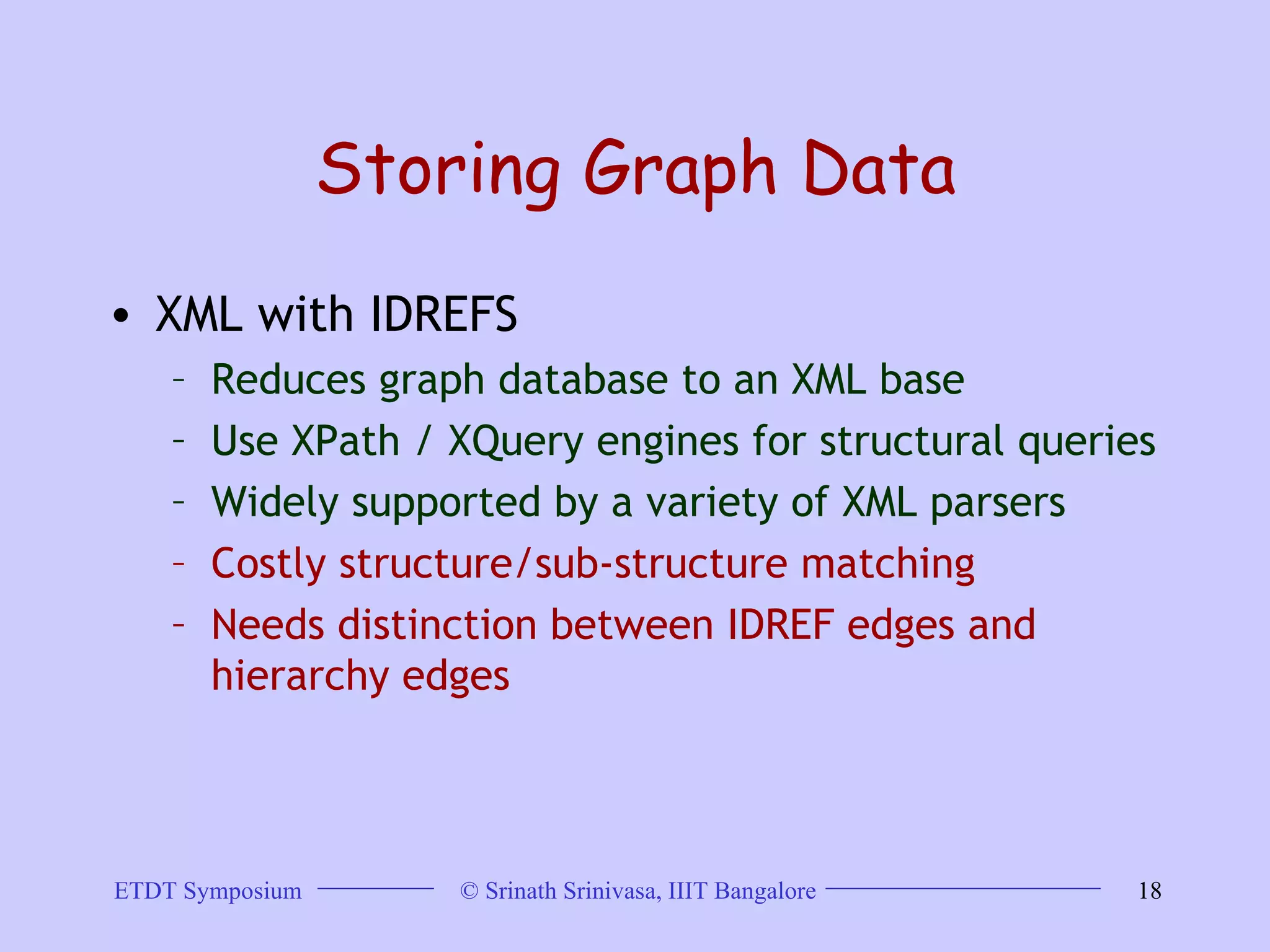 Storing Graph Data XML with IDREFS Reduces graph database to an XML base Use XPath / XQuery engines for structural queries  Widely supported by a variety of XML parsers  Costly structure/sub-structure matching  Needs distinction between IDREF edges and hierarchy edges  
