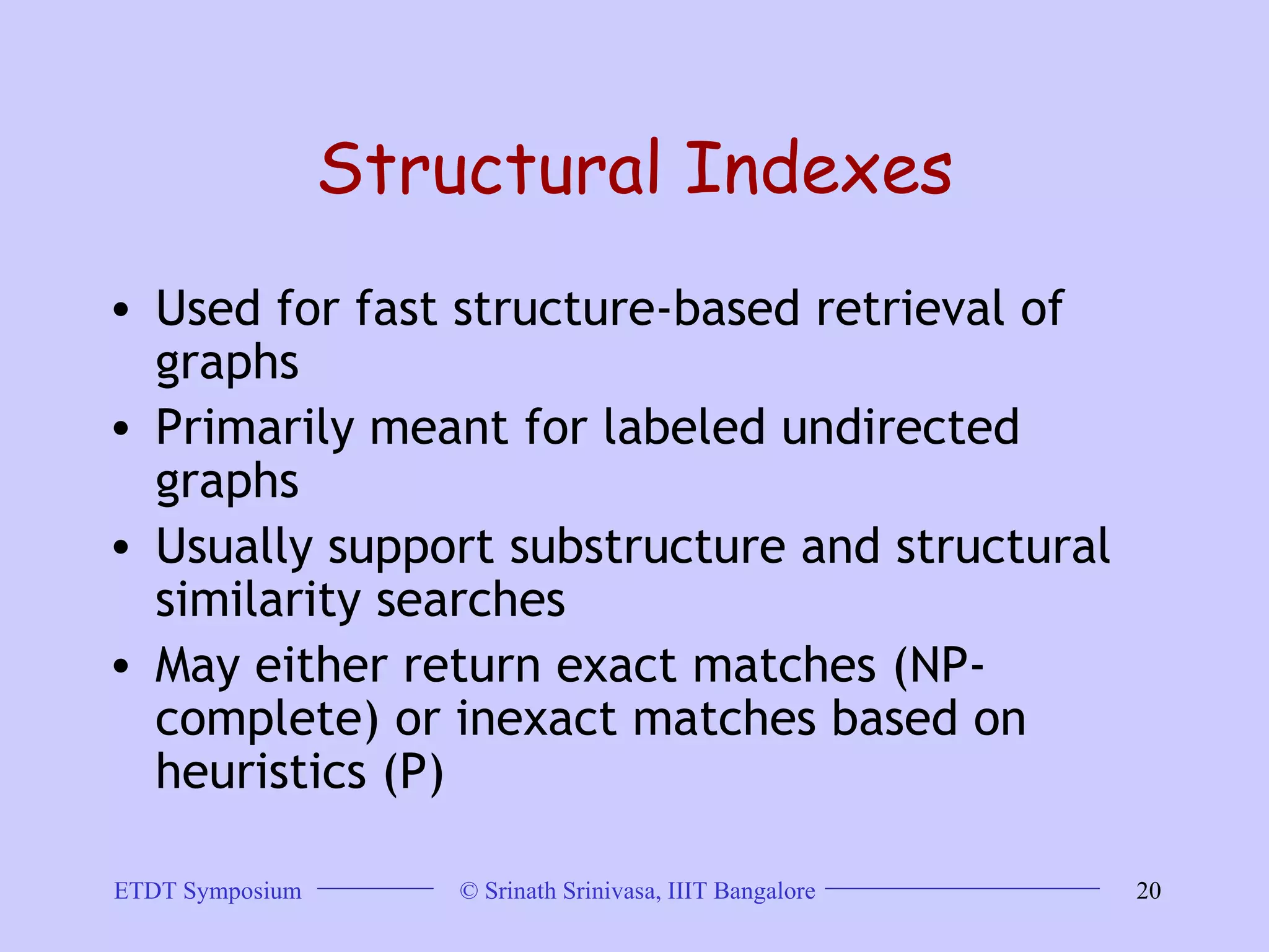 Structural Indexes Used for fast structure-based retrieval of graphs  Primarily meant for labeled undirected graphs  Usually support substructure and structural similarity searches  May either return exact matches (NP-complete) or inexact matches based on heuristics (P)  