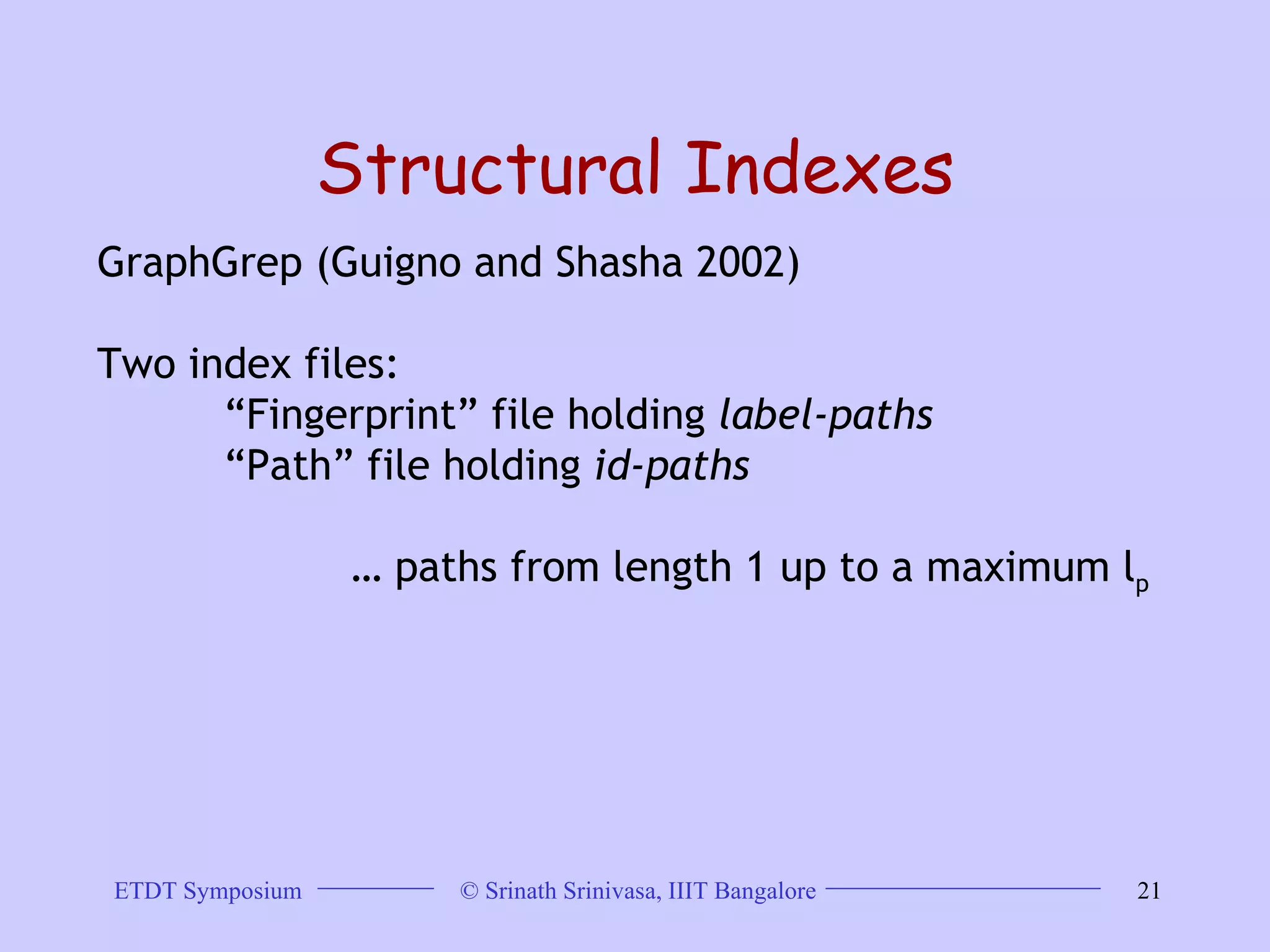 Structural Indexes GraphGrep (Guigno and Shasha 2002) Two index files:  “ Fingerprint” file holding  label-paths   “ Path” file holding  id-paths   …  paths from length 1 up to a maximum l p 