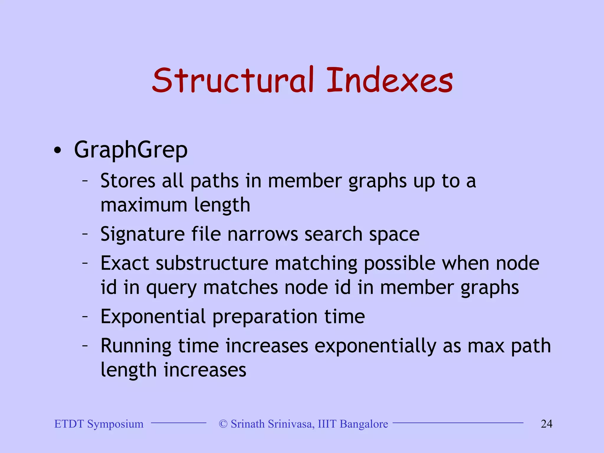 Structural Indexes GraphGrep Stores all paths in member graphs up to a maximum length  Signature file narrows search space  Exact substructure matching possible when node id in query matches node id in member graphs  Exponential preparation time  Running time increases exponentially as max path length increases 