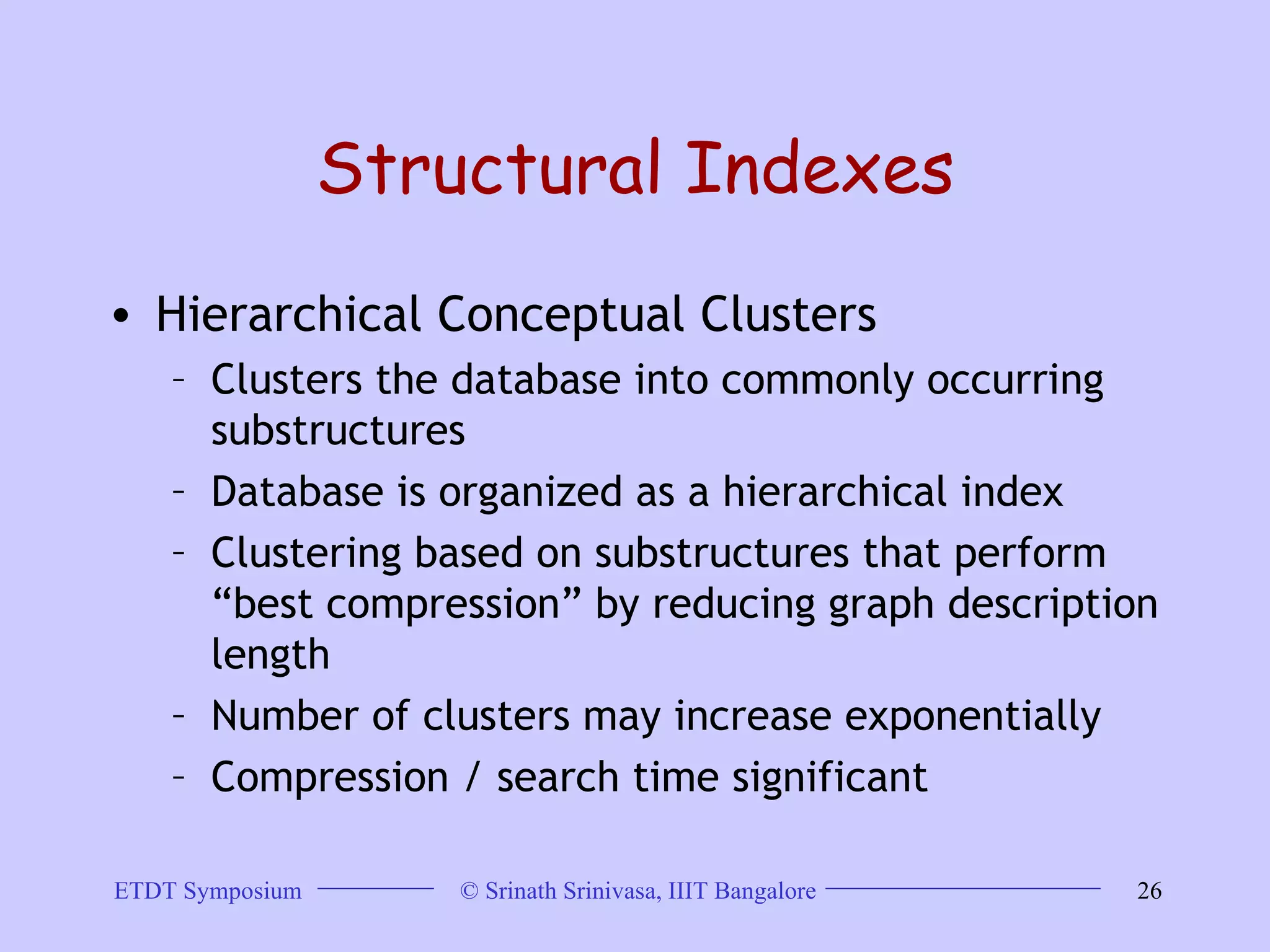 Structural Indexes Hierarchical Conceptual Clusters Clusters the database into commonly occurring substructures Database is organized as a hierarchical index  Clustering based on substructures that perform “best compression” by reducing graph description length Number of clusters may increase exponentially Compression / search time significant  
