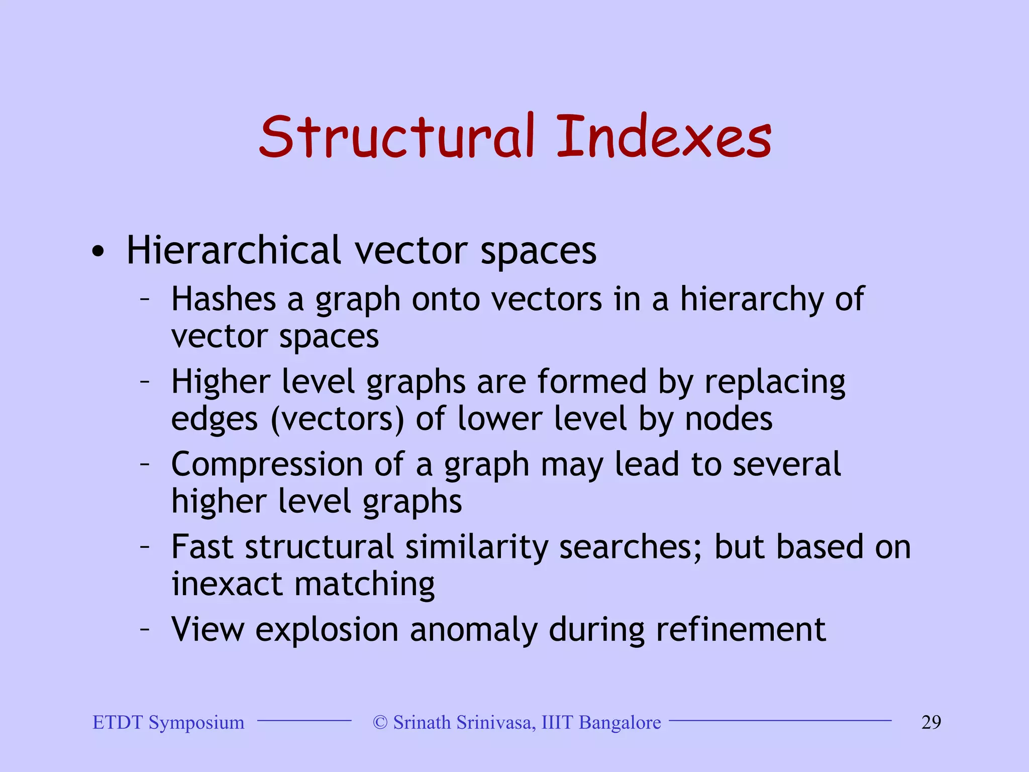 Structural Indexes Hierarchical vector spaces Hashes a graph onto vectors in a hierarchy of vector spaces  Higher level graphs are formed by replacing edges (vectors) of lower level by nodes  Compression of a graph may lead to several higher level graphs  Fast structural similarity searches; but based on inexact matching  View explosion anomaly during refinement  