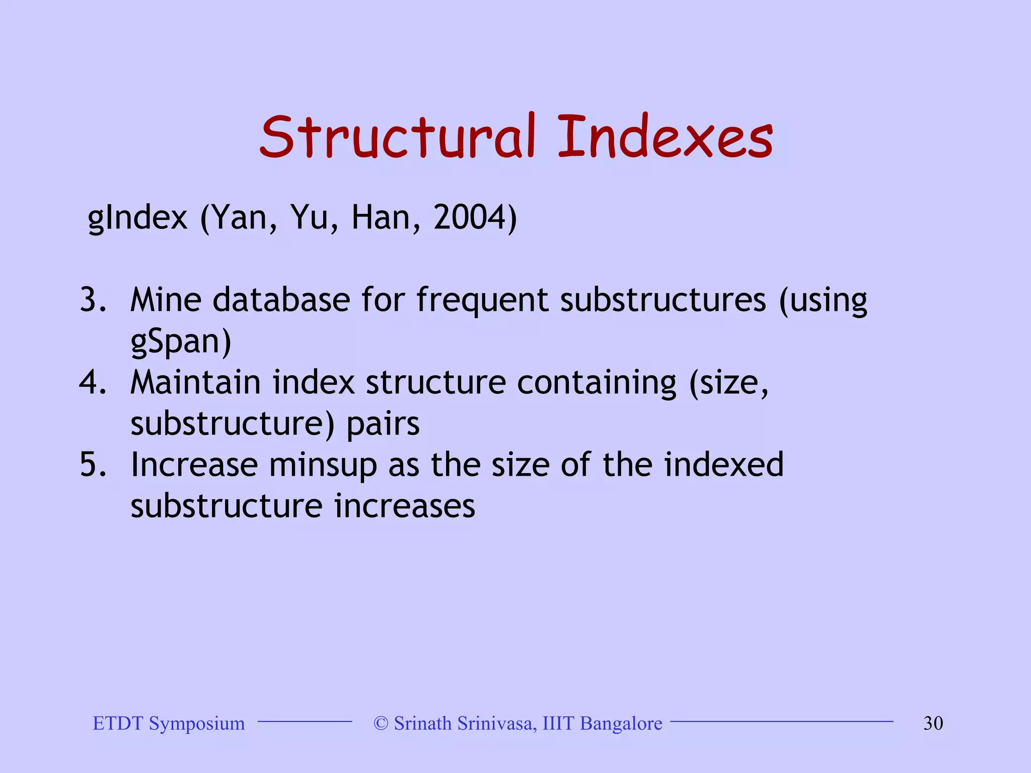 Structural Indexes gIndex (Yan, Yu, Han, 2004)  Mine database for frequent substructures (using gSpan) Maintain index structure containing (size, substructure) pairs Increase minsup as the size of the indexed substructure increases 