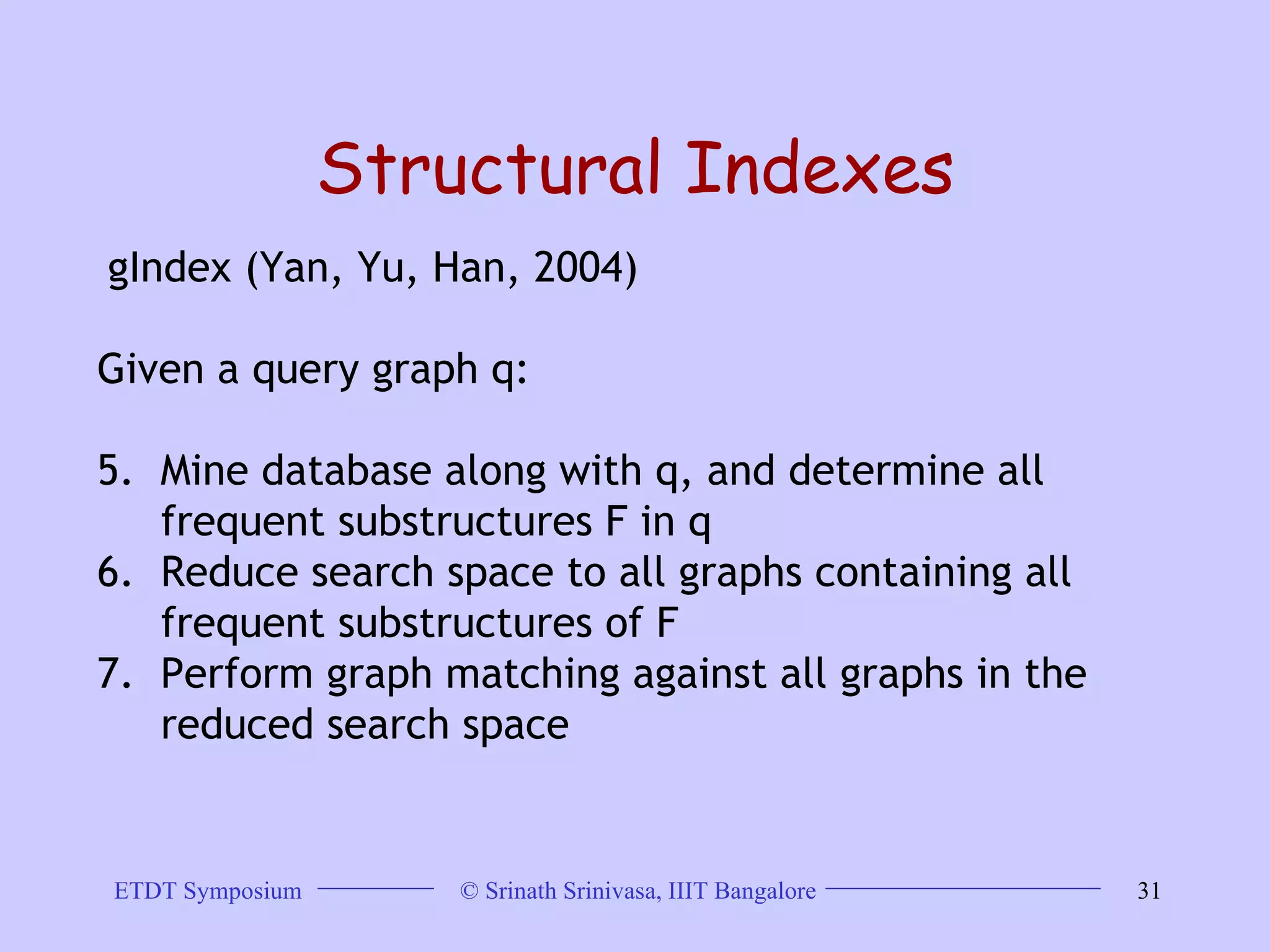 Structural Indexes gIndex (Yan, Yu, Han, 2004)  Given a query graph q:  Mine database along with q, and determine all frequent substructures F in q  Reduce search space to all graphs containing all frequent substructures of F  Perform graph matching against all graphs in the reduced search space 