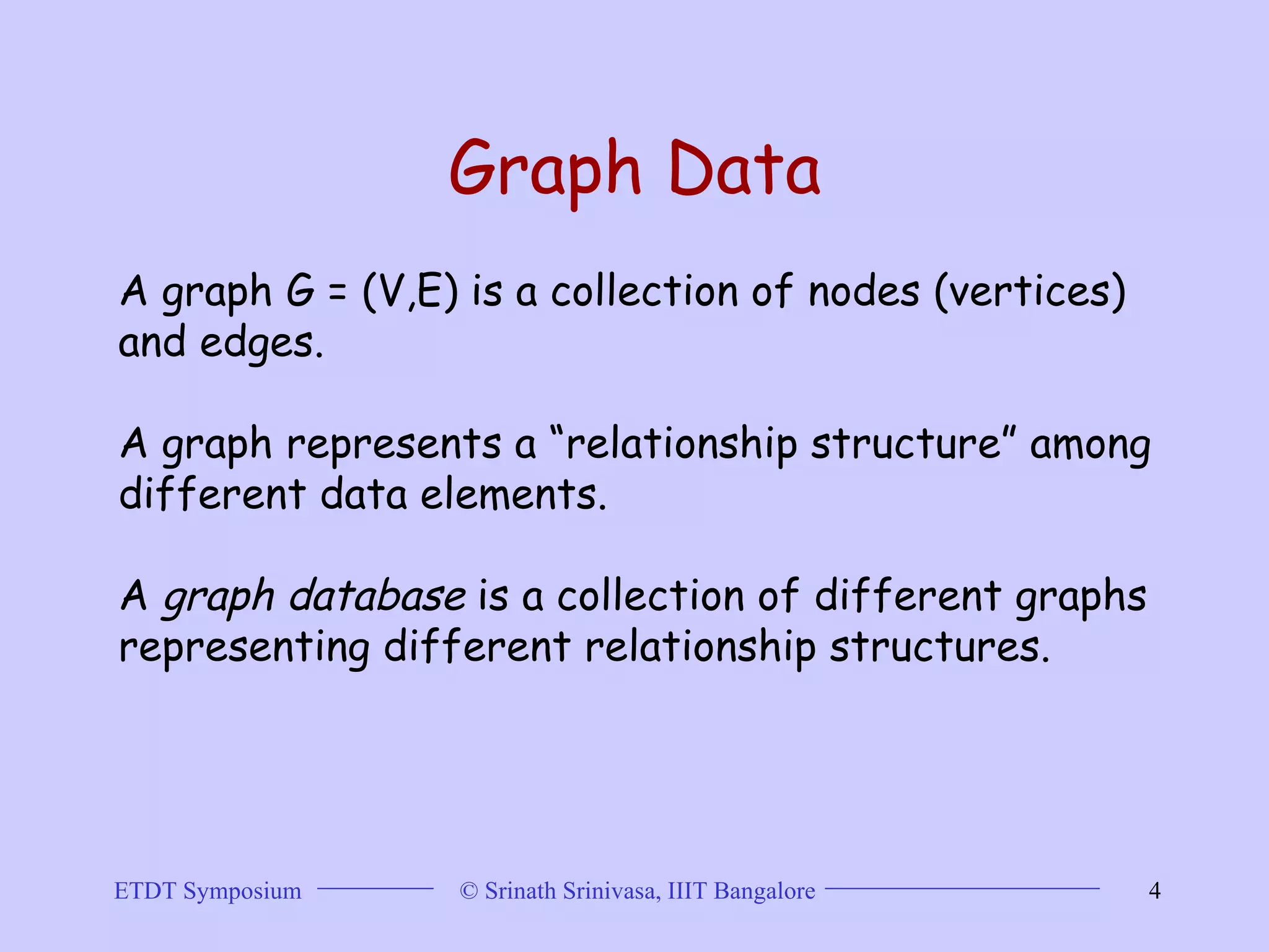 Graph Data A graph G = (V,E) is a collection of nodes (vertices) and edges.  A graph represents a “relationship structure” among different data elements.  A  graph database  is a collection of different graphs representing different relationship structures.  