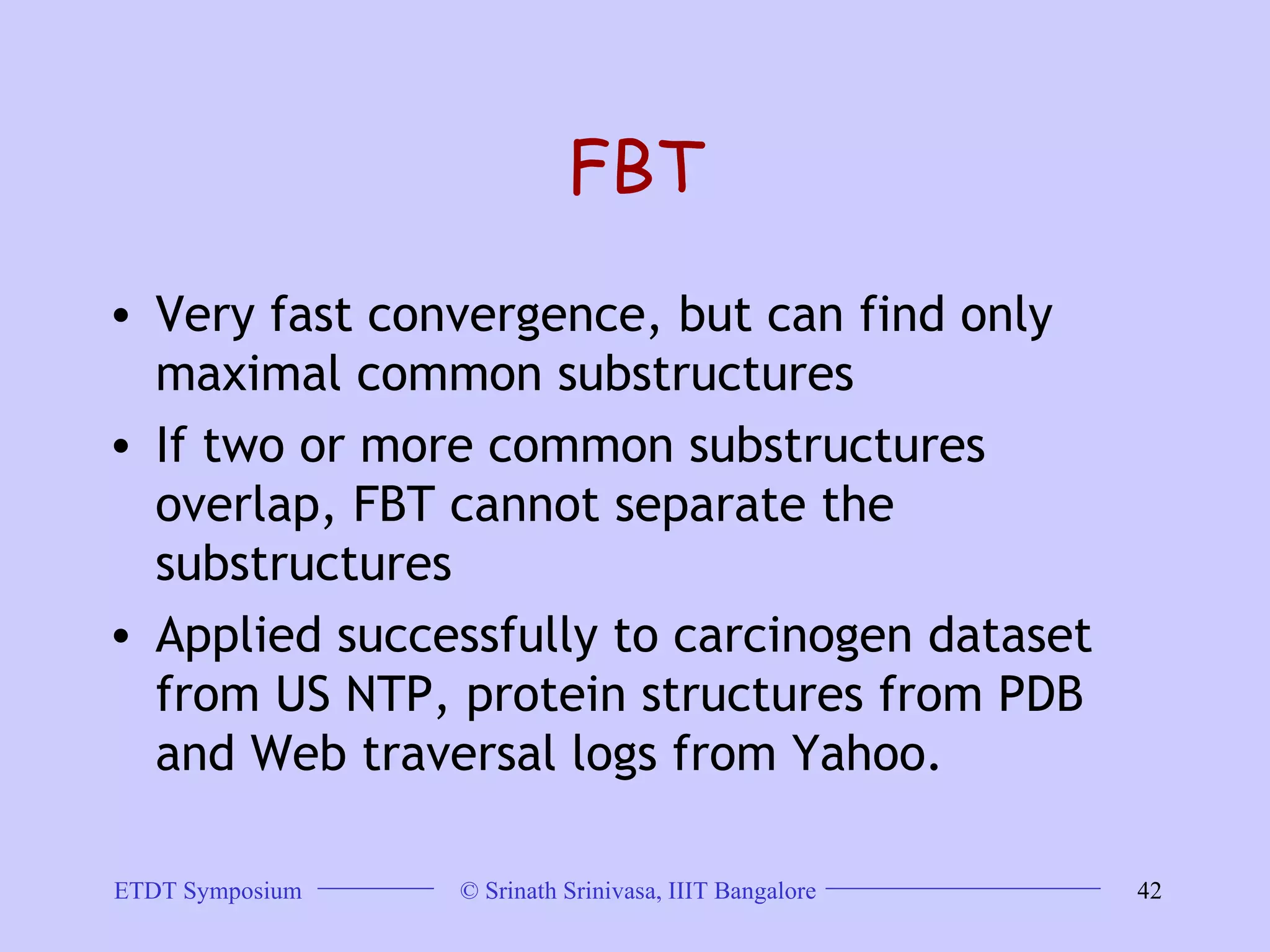 FBT Very fast convergence, but can find only maximal common substructures  If two or more common substructures overlap, FBT cannot separate the substructures  Applied successfully to carcinogen dataset from US NTP, protein structures from PDB and Web traversal logs from Yahoo.  