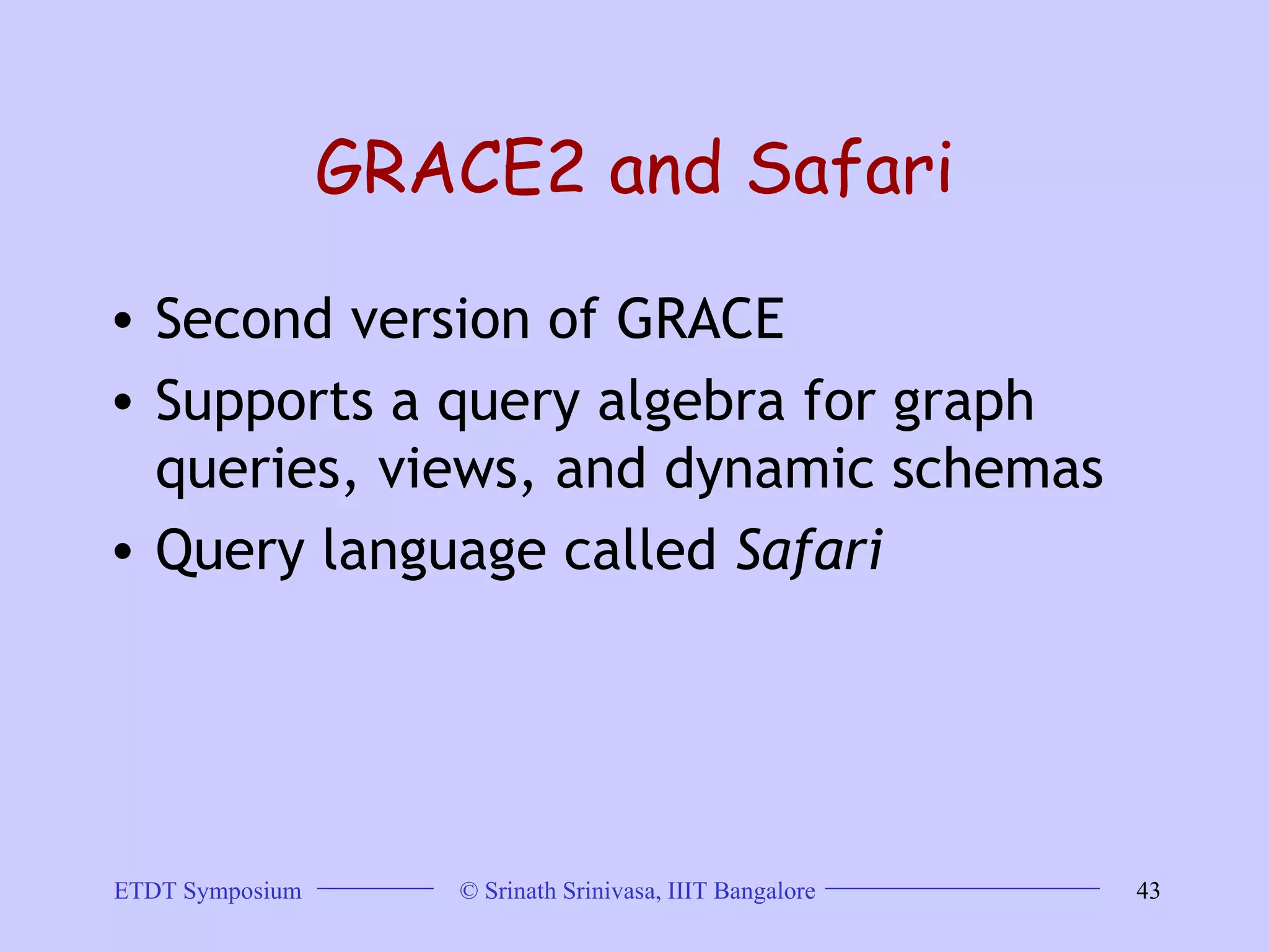 GRACE2 and Safari Second version of GRACE  Supports a query algebra for graph queries, views, and dynamic schemas  Query language called  Safari   
