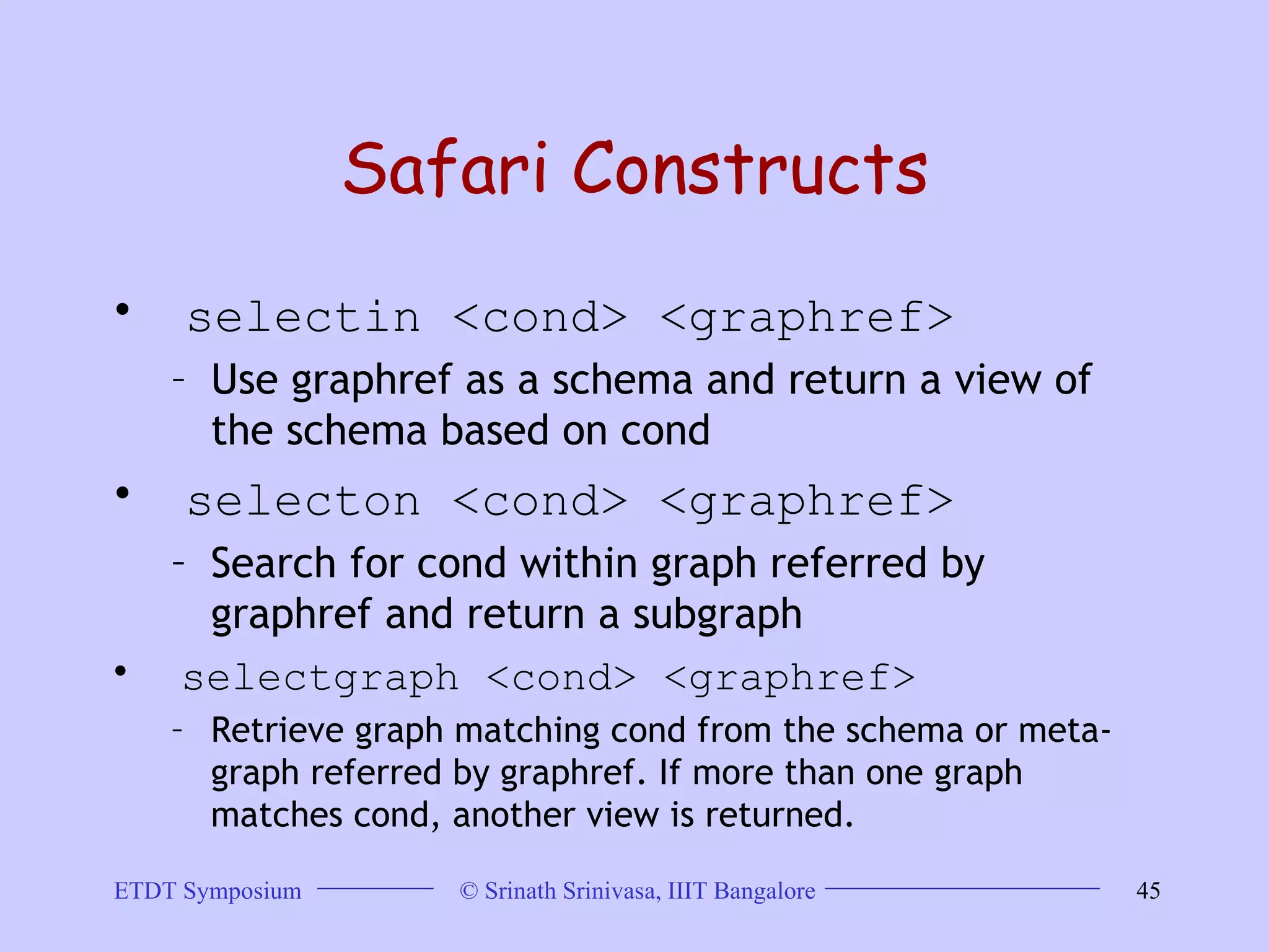 Safari Constructs selectin <cond> <graphref>  Use graphref as a schema and return a view of the schema based on cond  selecton <cond> <graphref>  Search for cond within graph referred by  graphref and return a subgraph  selectgraph <cond> <graphref> Retrieve graph matching cond from the schema or meta-graph referred by graphref. If more than one graph matches cond, another view is returned.  