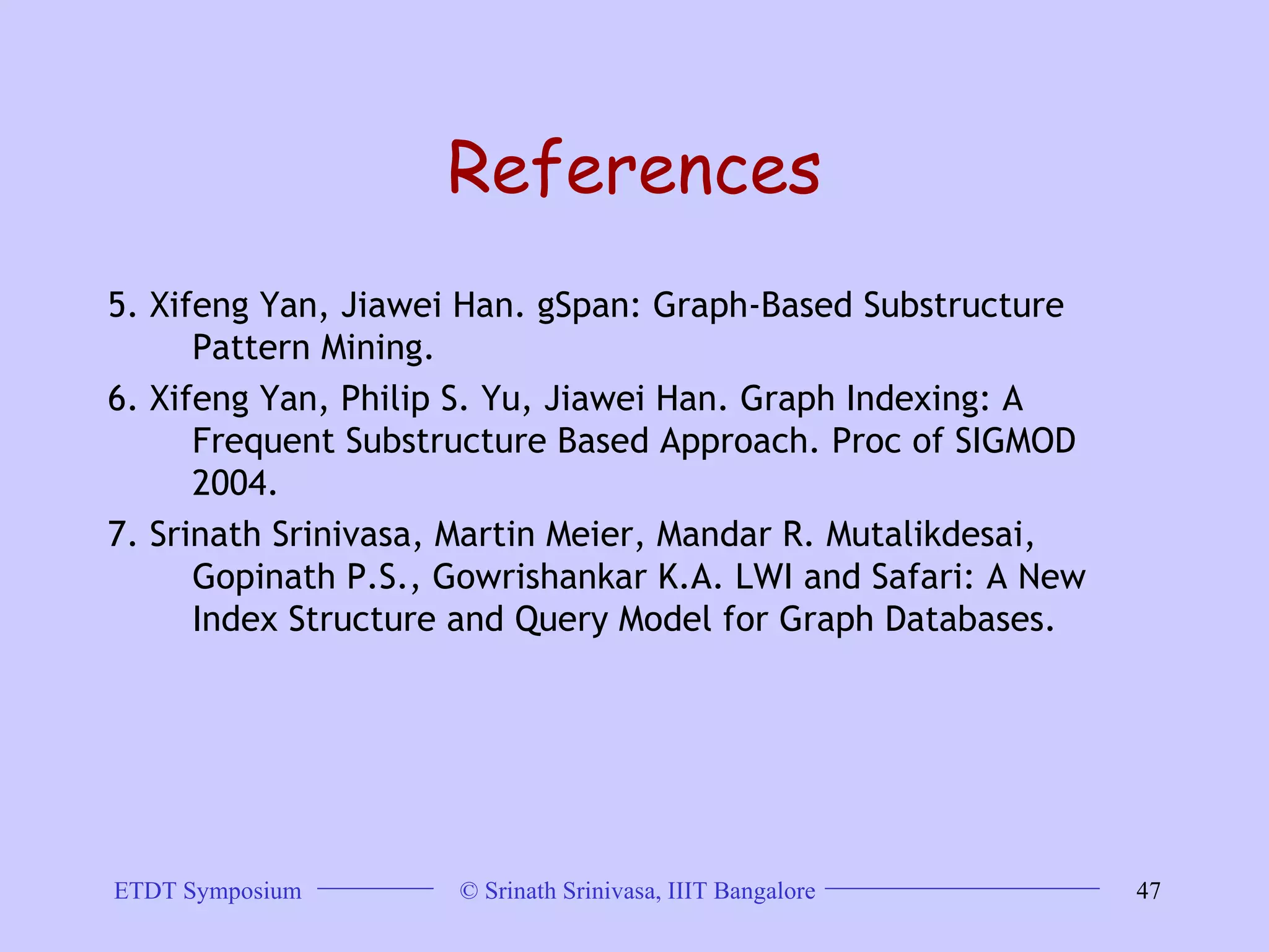 References 5. Xifeng Yan, Jiawei Han. gSpan: Graph-Based Substructure Pattern Mining.  6. Xifeng Yan, Philip S. Yu, Jiawei Han. Graph Indexing: A Frequent Substructure Based Approach. Proc of SIGMOD 2004.  7. Srinath Srinivasa, Martin Meier, Mandar R. Mutalikdesai, Gopinath P.S., Gowrishankar K.A. LWI and Safari: A New Index Structure and Query Model for Graph Databases. 