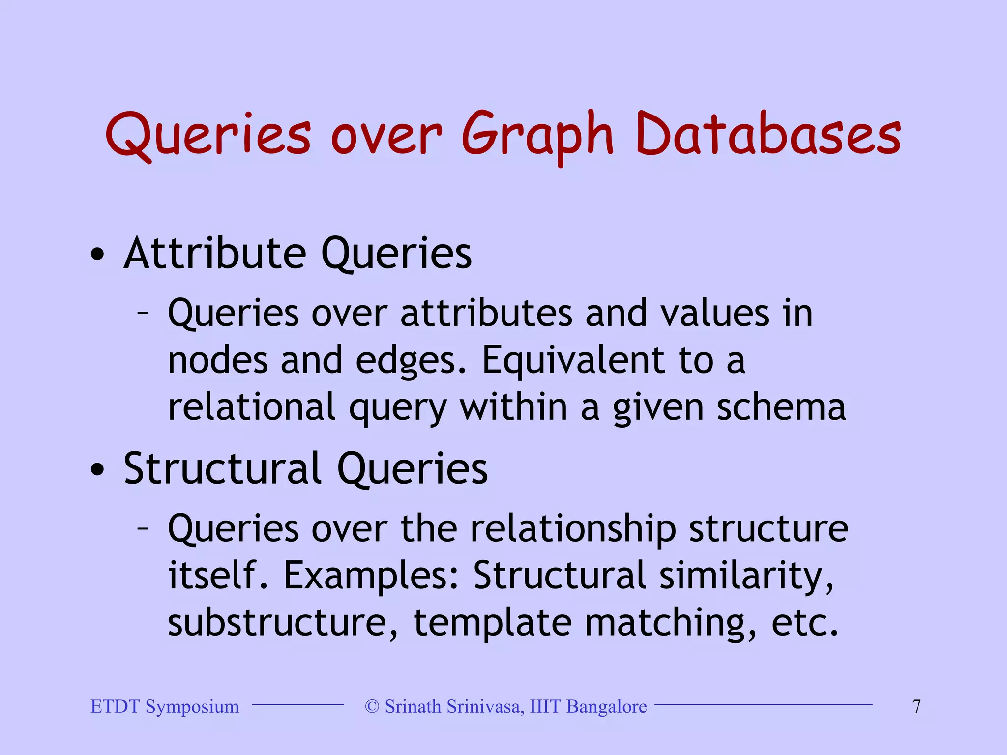 Queries over Graph Databases Attribute Queries Queries over attributes and values in nodes and edges. Equivalent to a relational query within a given schema  Structural Queries Queries over the relationship structure itself. Examples: Structural similarity, substructure, template matching, etc.  