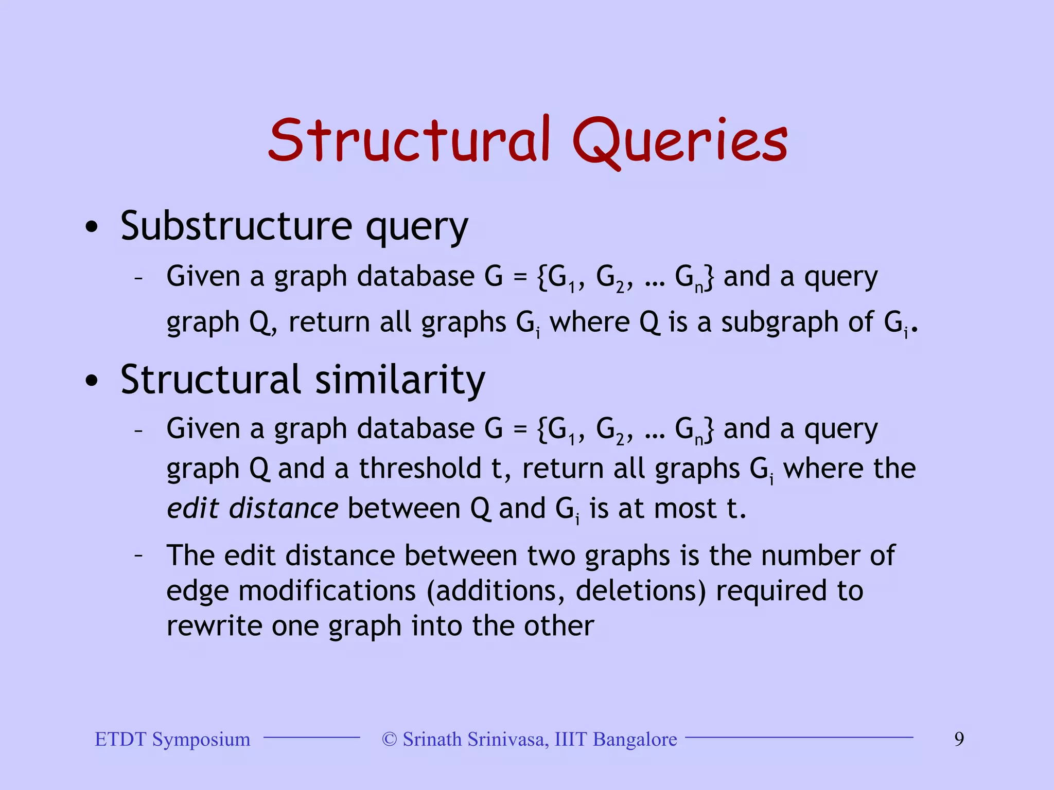 Structural Queries Substructure query  Given a graph database G = {G 1 , G 2 , … G n } and a query graph Q, return all graphs G i  where Q is a subgraph of G i . Structural similarity  Given a graph database G = {G 1 , G 2 , … G n } and a query graph Q and a threshold t, return all graphs G i  where the  edit distance  between Q and G i  is at most t.  The edit distance between two graphs is the number of edge modifications (additions, deletions) required to rewrite one graph into the other 