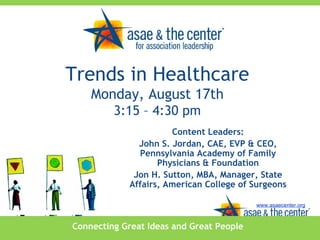 Connecting Great Ideas and Great People www.asaecenter.org Content Leaders: John S. Jordan, CAE, EVP & CEO, Pennsylvania Academy of Family Physicians & Foundation Jon H. Sutton, MBA, Manager, State Affairs, American College of Surgeons Trends in Healthcare Monday, August 17th 3:15 – 4:30 pm 