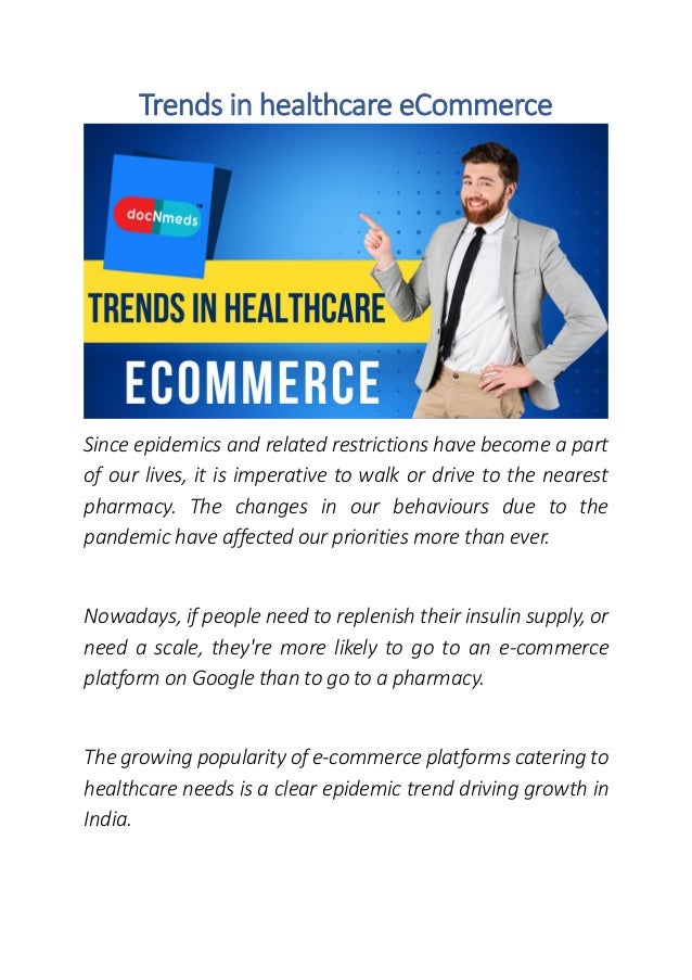 Trends in healthcare eCommerce
Since epidemics and related restrictions have become a part
of our lives, it is imperative to walk or drive to the nearest
pharmacy. The changes in our behaviours due to the
pandemic have affected our priorities more than ever.
Nowadays, if people need to replenish their insulin supply, or
need a scale, they're more likely to go to an e-commerce
platform on Google than to go to a pharmacy.
The growing popularity of e-commerce platforms catering to
healthcare needs is a clear epidemic trend driving growth in
India.
 