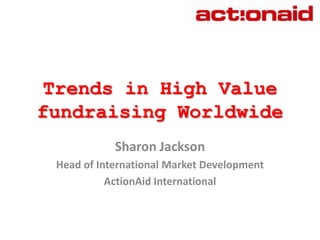 Trends in High Value fundraising Worldwide Sharon Jackson Head of International Market Development  ActionAid International 