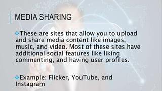 MEDIA SHARING
These are sites that allow you to upload
and share media content like images,
music, and video. Most of these sites have
additional social features like liking
commenting, and having user profiles.
Example: Flicker, YouTube, and
Instagram
 