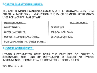CAPITAL MARKET INSTRUMENTS : THE CAPITAL MARKET GENERALLY CONSISTS OF THE FOLLOWING LONG TERM PERIOD i.e. MORE THAN 1 YEAR PERIOD. THE MAJOR FINANCIAL INSTRUMENTS USED FOR A CAPITAL MARKET ARE : HYBRID INSTRUMENTS : HYBRID INSTRUMENTS HAVE BOTH THE FEATURES OF EQUITY & DEBENTURE. THIS KIND OF INSTRUMENT IS CALLED AS HYBRID INSTRUMENTS.  EXAMPLES ARE:  CONVERTIBLE DEBENTURES .   WARRANTS , ETC. EQUITY SEGMENTS :  DEBT SEGMENTS : EQUITY SHARES .  DEBENTURES . PREFERENCE SHARES . ZERO-COUPON  BOND CONVERTIBLE PREFERENCE SHARES . DEEP DISCOUNT BOND  NON-CONVERTIBLE PREFERENCE SHARES .  